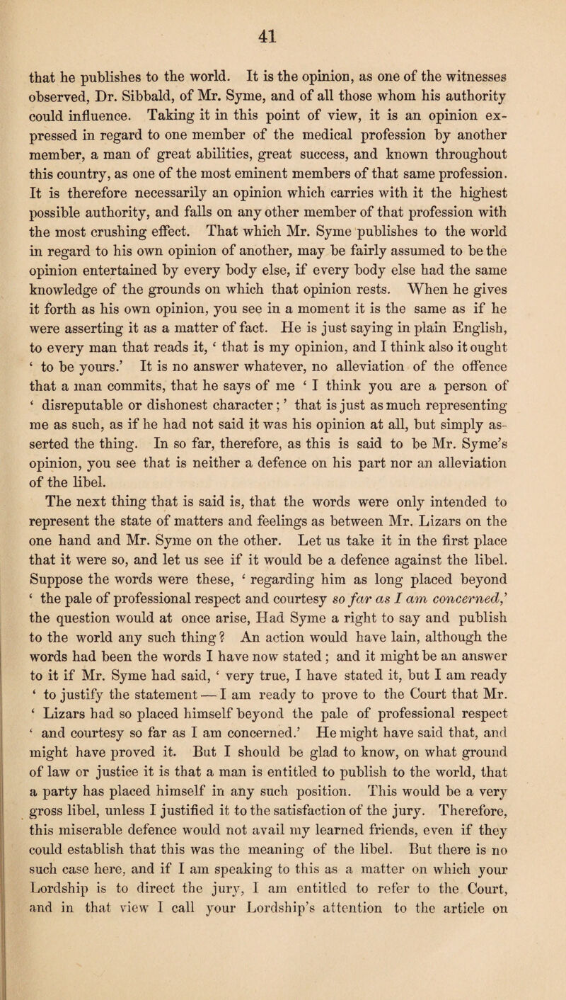 that he publishes to the world. It is the opinion, as one of the witnesses observed, Dr. Sibbald, of Mr. Syme, and of all those whom his authority could influence. Taking it in this point of view, it is an opinion ex¬ pressed in regard to one member of the medical profession by another member, a man of great abilities, great success, and known throughout this country, as one of the most eminent members of that same profession. It is therefore necessarily an opinion which carries with it the highest possible authority, and falls on any other member of that profession with the most crushing effect. That which Mr. Syme publishes to the world in regard to his own opinion of another, may be fairly assumed to be the opinion entertained by every body else, if every body else had the same knowledge of the grounds on which that opinion rests. When he gives it forth as his own opinion, you see in a moment it is the same as if he were asserting it as a matter of fact. He is just saying in plain English, to every man that reads it, ‘ that is my opinion, and I think also it ought ‘ to be yours.’ It is no answer whatever, no alleviation of the offence that a man commits, that he says of me ‘ I think you are a person of ‘ disreputable or dishonest character; ’ that is just as much representing me as such, as if he had not said it was his opinion at all, but simply as¬ serted the thing. In so far, therefore, as this is said to be Mr. Syme’s opinion, you see that is neither a defence on his part nor an alleviation of the libel. The next thing that is said is, that the words were only intended to represent the state of matters and feelings as between Mr. Lizars on the one hand and Mr. Syme on the other. Let us take it in the first place that it were so, and let us see if it would be a defence against the libel. Suppose the words were these, ‘ regarding him as long placed beyond ‘ the pale of professional respect and courtesy so far as I am concerned,’ the question would at once arise, Had Syme a right to say and publish to the world any such thing ? An action would have lain, although the words had been the words I have now stated ; and it might be an answer to it if Mr. Syme had said, ‘ very true, I have stated it, but I am ready ‘ to justify the statement — I am ready to prove to the Court that Mr. ‘ Lizars had so placed himself beyond the pale of professional respect ‘ and courtesy so far as I am concerned.’ He might have said that, and might have proved it. But I should be glad to know, on what ground of law or justice it is that a man is entitled to publish to the world, that a party has placed himself in any such position. This would be a very gross libel, unless I justified it to the satisfaction of the jury. Therefore, this miserable defence would not avail my learned friends, even if they could establish that this was the meaning of the libel. But there is no such case here, and if I am speaking to this as a matter on which your Lordship is to direct the jury, I am entitled to refer to the Court, and in that view I call your Lordship’s attention to the article on