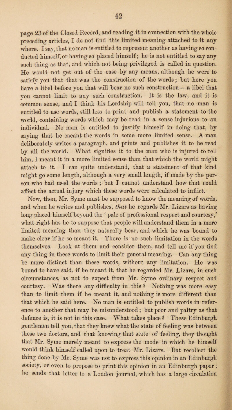 page 23 of the Closed Record, and reading it in connection with the whole preceding articles, I do not find this limited meaning attached to it any¬ where. I say, that no man is entitled to represent another as having so con¬ ducted himself, or having so placed himself; he is not entitled to say any such thing as that, and which not being privileged is called in question. He would not get out of the case by any means, although he were to satisfy you that that was the construction of the words; but here you have a libel before you that will bear no such construction—a libel that you cannot limit to any such construction. It is the law, and it is common sense, and I think his Lordship will tell you, that no man is entitled to use words, still less to print and publish a statement to the world, containing words which may be read in a sense injurious to an individual. No man is entitled to justify himself in doing that, by saying that he meant the words in some more limited sense. A man deliberately writes a paragraph, and prints and publishes it to be read by all the world. What signifies it to the man who is injured to tell him, I meant it in a more limited sense than that which the world might attach to it. I can quite understand, that a statement of that kind might go some length, although a very small length, if made by the per¬ son who had used the words ; but I cannot understand how that could affect the actual injury which these words were calculated to inflict. Now, then, Mr. Syme must be supposed to know the meaning of words, and when he writes and publishes, that he regards Mr. Lizars as having long placed himself beyond the ‘ pale of professional respect and courtesy/ what right has he to suppose that people will understand them in a more limited meaning than they naturally bear, and which he was bound to make clear if he so meant it. There is no such limitation in the words themselves. Look at them and consider them, and tell me if you find any thing in these words to limit their general meaning. Can any thing be more distinct than these words, without any limitation. He was bound to have said, if he meant it, that he regarded Mr. Lizars, in such circumstances, as not to expect from Mr. Syme ordinary respect and courtesy. Was there any difficulty in this ? Nothing was more easy than to limit them if he meant it, and nothing is more different than that which he said here. No man is entitled to publish words in refer¬ ence to another that may be misunderstood; but poor and paltry as that defence is, it is not in this case. What takes place ? These Edinburgh gentlemen tell you, that they knew what the state of feeling was between these two doctors, and that knowing that state of feeling, they thought that Mr. Syme merely meant to express the mode in which he himself would think himself called upon to treat Mr. Lizars. But recollect the thing done by Mr. Syme was not to express this opinion in an Edinburgh society, or even to propose to print this opinion in an Edinburgh paper; he sends that letter to a London journal, which has a large circulation