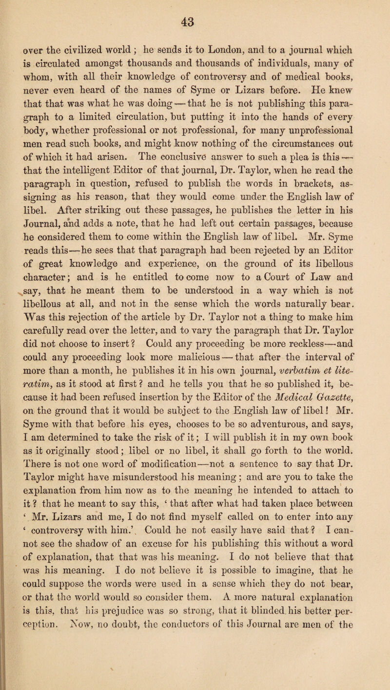 over the civilized world ; he sends it to London, and to a journal which is circulated amongst thousands and thousands of individuals, many of whom, with all their knowledge of controversy and of medical books, never even heard of the names of Syme or Lizars before. He knew that that was what he was doing — that he is not publishing this para¬ graph to a limited circulation, but putting it into the hands of every body, whether professional or not professional, for many unprofessional men read such books, and might know nothing of the circumstances out of which it had arisen. The conclusive answer to such a plea is this that the intelligent Editor of that journal, Dr. Taylor, when he read the paragraph in question, refused to publish the words in brackets, as¬ signing as his reason, that they would come under the English law of libel. After striking out these passages, he publishes the letter in his Journal, and adds a note, that he had left out certain passages, because he considered them to come within the English law of libel. Mr. Syme reads this—he sees that that paragraph had been rejected by an Editor of great knowledge and experience, on the ground of its libellous character; and is he entitled to come now to a Court of Law and say, that he meant them to be understood in a way which is not libellous at all, and not in the sense which the words naturally bear. Was this rejection of the article by Dr. Taylor not a thing to make him carefully read over the letter, and to vary the paragraph that Dr. Taylor did not choose to insert? Could any proceeding be more reckless—and could any proceeding look more malicious — that after the interval of more than a month, he publishes it in his own journal, verbatim et lite¬ ratim, as it stood at first ? and he tells you that he so published it, be¬ cause it had been refused insertion by the Editor of the Medical Gazette, on the ground that it would be subject to the English law of libel! Mr. Syme with that before his eyes, chooses to be so adventurous, and says, I am determined to take the risk of it; I will publish it in my own book as it originally stood; libel or no libel, it shall go forth to the world. There is not one word of modification—not a sentence to say that Dr. Taylor might have misunderstood his meaning; and are you to take the explanation from him now as to the meaning he intended to attach to it ? that he meant to say this, 4 that after what had taken place between ‘ Mr. Lizars and me, I do not find myself called on to enter into any ‘ controversy with him.’. Could he not easily have said that? I can¬ not see the shadow of an excuse for his publishing this without a word of explanation, that that was his meaning. I do not believe that that was his meaning. I do not believe it is possible to imagine, that he could suppose the words were used in a sense which they do not bear, or that the world would so consider them. A more natural explanation is this, that his prejudice was so strong, that it blinded his better per¬ ception. Now, no doubt, the conductors of this Journal are men of the