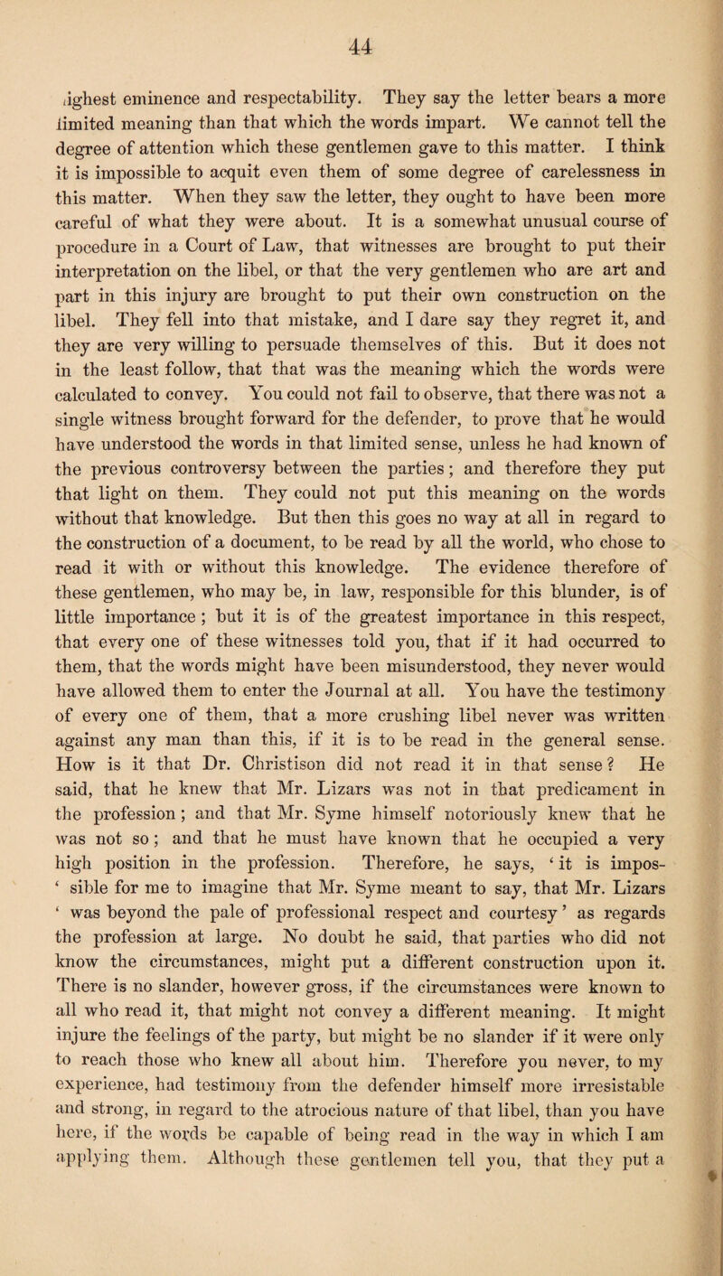jghest eminence and respectability. They say the letter bears a more limited meaning than that which the words impart. We cannot tell the degree of attention which these gentlemen gave to this matter. I think it is impossible to acquit even them of some degree of carelessness in this matter. When they saw the letter, they ought to have been more careful of what they were about. It is a somewhat unusual course of procedure in a Court of Law, that witnesses are brought to put their interpretation on the libel, or that the very gentlemen who are art and part in this injury are brought to put their own construction on the libel. They fell into that mistake, and I dare say they regret it, and they are very willing to persuade themselves of this. But it does not in the least follow, that that was the meaning which the words were calculated to convey. You could not fail to observe, that there was not a single witness brought forward for the defender, to prove that he would have understood the words in that limited sense, unless he had known of the previous controversy between the parties; and therefore they put that light on them. They could not put this meaning on the words without that knowledge. But then this goes no way at all in regard to the construction of a document, to be read by all the world, who chose to read it with or without this knowledge. The evidence therefore of these gentlemen, who may be, in law, responsible for this blunder, is of little importance ; but it is of the greatest importance in this respect, that every one of these witnesses told you, that if it had occurred to them, that the words might have been misunderstood, they never would have allowed them to enter the Journal at all. You have the testimony of every one of them, that a more crushing libel never was written against any man than this, if it is to be read in the general sense. How is it that Dr. Christison did not read it in that sense ? He said, that he knew that Mr. Lizars was not in that predicament in the profession; and that Mr. Syme himself notoriously knew that he was not so ; and that he must have known that he occupied a very high position in the profession. Therefore, he says, ‘ it is impos- ‘ sible for me to imagine that Mr. Syme meant to say, that Mr. Lizars ‘ was beyond the pale of professional respect and courtesy ’ as regards the profession at large. No doubt he said, that parties who did not know the circumstances, might put a different construction upon it. There is no slander, however gross, if the circumstances were known to all who read it, that might not convey a different meaning. It might injure the feelings of the party, but might be no slander if it Avere only to reach those who knew all about him. Therefore you never, to my experience, had testimony from the defender himself more irresistable and strong, in regard to the atrocious nature of that libel, than you have here, it the words be capable of being read in the way in which I am applying them. Although these gentlemen tell you, that they put a