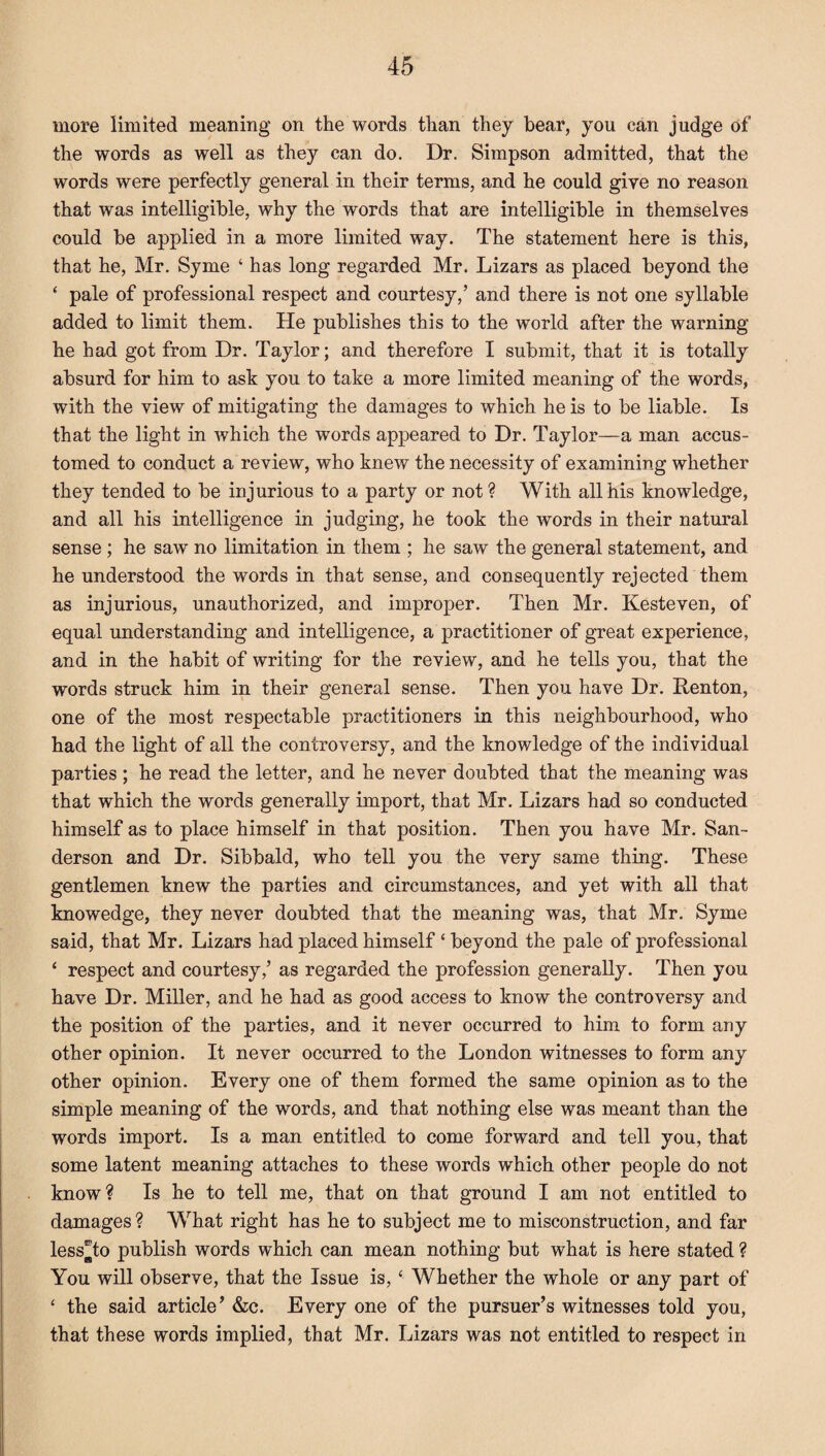 more limited meaning on the words than they bear, you can judge of the words as well as they can do. Dr. Simpson admitted, that the words were perfectly general in their terms, and he could give no reason that was intelligible, why the words that are intelligible in themselves could be applied in a more limited way. The statement here is this, that he, Mr. Syme ‘ has long regarded Mr. Lizars as placed beyond the ‘ pale of professional respect and courtesy,’ and there is not one syllable added to limit them. He publishes this to the world after the warning he had got from Dr. Taylor; and therefore I submit, that it is totally absurd for him to ask you to take a more limited meaning of the words, with the view of mitigating the damages to which he is to be liable. Is that the light in which the words appeared to Dr. Taylor—a man accus¬ tomed to conduct a review, who knew the necessity of examining whether they tended to be injurious to a party or not? With all his knowledge, and all his intelligence in judging, he took the words in their natural sense ; he saw no limitation in them ; he saw the general statement, and he understood the words in that sense, and consequently rejected them as injurious, unauthorized, and improper. Then Mr. Kesteven, of equal understanding and intelligence, a practitioner of great experience, and in the habit of writing for the review, and he tells you, that the words struck him in their general sense. Then you have Dr. Renton, one of the most respectable practitioners in this neighbourhood, who had the light of all the controversy, and the knowledge of the individual parties ; he read the letter, and he never doubted that the meaning was that which the words generally import, that Mr. Lizars had so conducted himself as to place himself in that position. Then you have Mr. San¬ derson and Dr. Sibbald, who tell you the very same thing. These gentlemen knew the parties and circumstances, and yet with all that knowedge, they never doubted that the meaning was, that Mr. Syme said, that Mr. Lizars had placed himself ‘ beyond the pale of professional ‘ respect and courtesy,’ as regarded the profession generally. Then you have Dr. Miller, and he had as good access to know the controversy and the position of the parties, and it never occurred to him to form any other opinion. It never occurred to the London witnesses to form any other opinion. Every one of them formed the same opinion as to the simple meaning of the words, and that nothing else was meant than the words import. Is a man entitled to come forward and tell you, that some latent meaning attaches to these words which other people do not know? Is he to tell me, that on that ground I am not entitled to damages ? What right has he to subject me to misconstruction, and far less^to publish words which can mean nothing but what is here stated ? You will observe, that the Issue is, ‘ Whether the whole or any part of ‘ the said article’ &c. Every one of the pursuer’s witnesses told you, that these words implied, that Mr. Lizars was not entitled to respect in