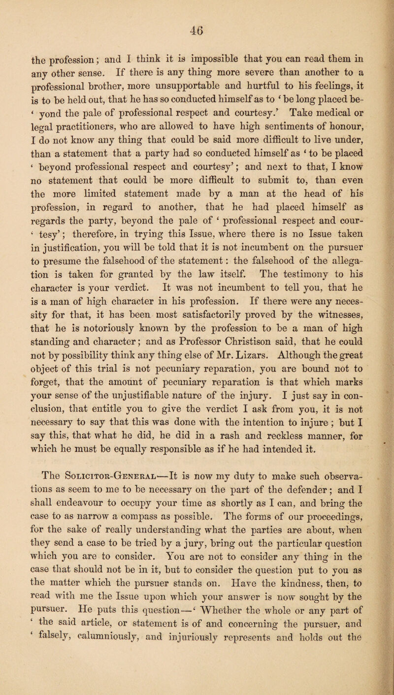 the profession; and I think it is impossible that you can read them in any other sense. If there is any thing more severe than another to a professional brother, more unsupportable and hurtful to his feelings, it is to be held out, that he has so conducted himself as to ‘ be long placed be- ‘ yond the pale of professional respect and courtesy/ Take medical or legal practitioners, who are allowed to have high sentiments of honour, I do not know any thing that could be said more difficult to live under, than a statement that a party had so conducted himself as 4 to be placed 4 beyond professional respect and courtesy’; and next to that, I know no statement that could be more difficult to submit to, than even the more limited statement made by a man at the head of his profession, in regard to another, that he had placed himself as regards the party, beyond the pale of 4 professional respect and cour- 4 tesy’; therefore, in trying this Issue, where there is no Issue taken in justification, you will be told that it is not incumbent on the pursuer to presume the falsehood of the statement: the falsehood of the allega¬ tion is taken for granted by the law itself. The testimony to his character is your verdict. It was not incumbent to tell you, that he is a man of high character in his profession. If there were any neces¬ sity for that, it has been most satisfactorily proved by the witnesses, that he is notoriously known by the profession to be a man of high standing and character; and as Professor Christison said, that he could not by possibility think any thing else of Mr. Lizars. Although the great object of this trial is not pecuniary reparation, you are bound not to forget, that the amount of pecuniary reparation is that which marks your sense of the unjustifiable nature of the injury. I just say in con¬ clusion, that entitle you to give the verdict I ask from you, it is not necessary to say that this was done with the intention to injure ; but I say this, that what he did, he did in a rash and reckless manner, for which he must be equally responsible as if he had intended it. The Solicitor-General'—It is now my duty to make such observa¬ tions as seem to me to be necessary on the part of the defender; and I shall endeavour to occupy your time as shortly as I can, and bring the case to as narrow a compass as possible. The forms of our proceedings, for the sake of really understanding what the parties are about, when they send a case to be tried by a jury, bring out the particular question which you are to consider. You are not to consider any thing in the case that should not be in it, but to consider the question put to you as the matter which the pursuer stands on. Have the kindness, then, to read with me the Issue upon which your answer is now sought by the pursuer. He puts this question—4 Whether the whole or any part of the said article, or statement is of and concerning the pursuer, and falsely, calumniously, and injuriously represents and holds out the