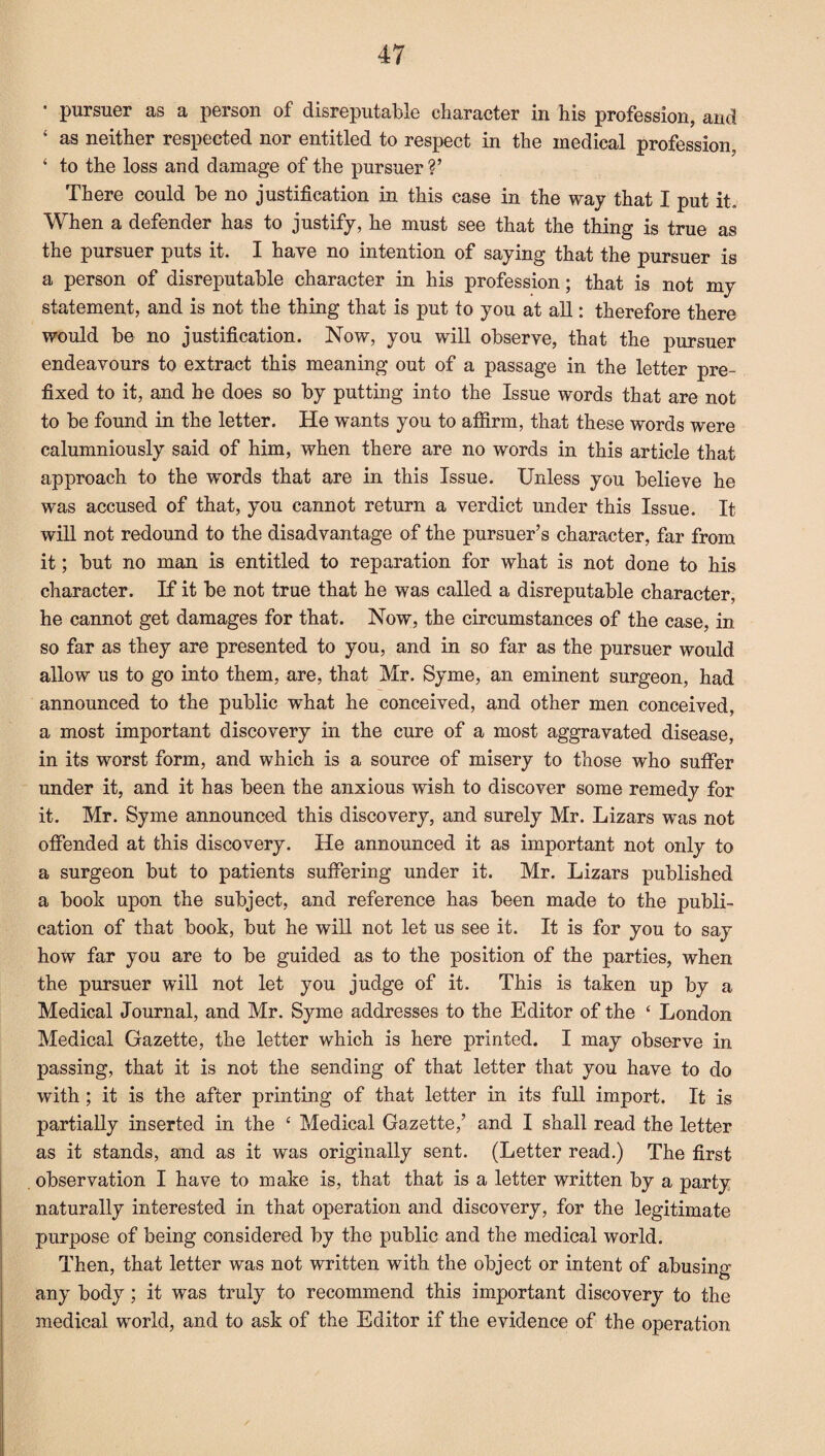 • pursuer as a person of disreputable character in his profession, and 4 as neither respected nor entitled to respect in the medical profession, ‘ to the loss and damage of the pursuer V There could be no justification in this case in the way that I put it. When a defender has to justify, he must see that the thing is true as the pursuer puts it. I have no intention of saying that the pursuer is a person of disreputable character in his profession; that is not my statement, and is not the thing that is put to you at all: therefore there would be no justification. Now, you will observe, that the pursuer endeavours to extract this meaning out of a passage in the letter pre¬ fixed to it, and be does so by putting into the Issue words that are not to be found in the letter. He wants you to affirm, that these words were calumniously said of him, when there are no words in this article that approach to the words that are in this Issue. Unless you believe he was accused of that, you cannot return a verdict under this Issue. It will not redound to the disadvantage of the pursuer’s character, far from it; but no man is entitled to reparation for what is not done to his character. If it be not true that he was called a disreputable character, he cannot get damages for that. Now, the circumstances of the case, in so far as they are presented to you, and in so far as the pursuer would allow us to go into them, are, that Mr. Syme, an eminent surgeon, had announced to the public what he conceived, and other men conceived, a most important discovery in the cure of a most aggravated disease, in its worst form, and which is a source of misery to those who suffer under it, and it has been the anxious wish to discover some remedy for it. Mr. Syme announced this discovery, and surely Mr. Lizars was not offended at this discovery. He announced it as important not only to a surgeon but to patients suffering under it. Mr. Lizars published a book upon the subject, and reference has been made to the publi¬ cation of that book, but he will not let us see it. It is for you to say how far you are to be guided as to the position of the parties, when the pursuer will not let you judge of it. This is taken up by a Medical Journal, and Mr. Syme addresses to the Editor of the ‘ London Medical Gazette, the letter which is here printed. I may observe in passing, that it is not the sending of that letter that you have to do with ; it is the after printing of that letter in its full import. It is partially inserted in the c Medical Gazette,’ and I shall read the letter as it stands, and as it was originally sent. (Letter read.) The first observation I have to make is, that that is a letter written by a party naturally interested in that operation and discovery, for the legitimate purpose of being considered by the public and the medical world. Then, that letter was not written with the object or intent of abusing any body; it was truly to recommend this important discovery to the medical world, and to ask of the Editor if the evidence of the operation