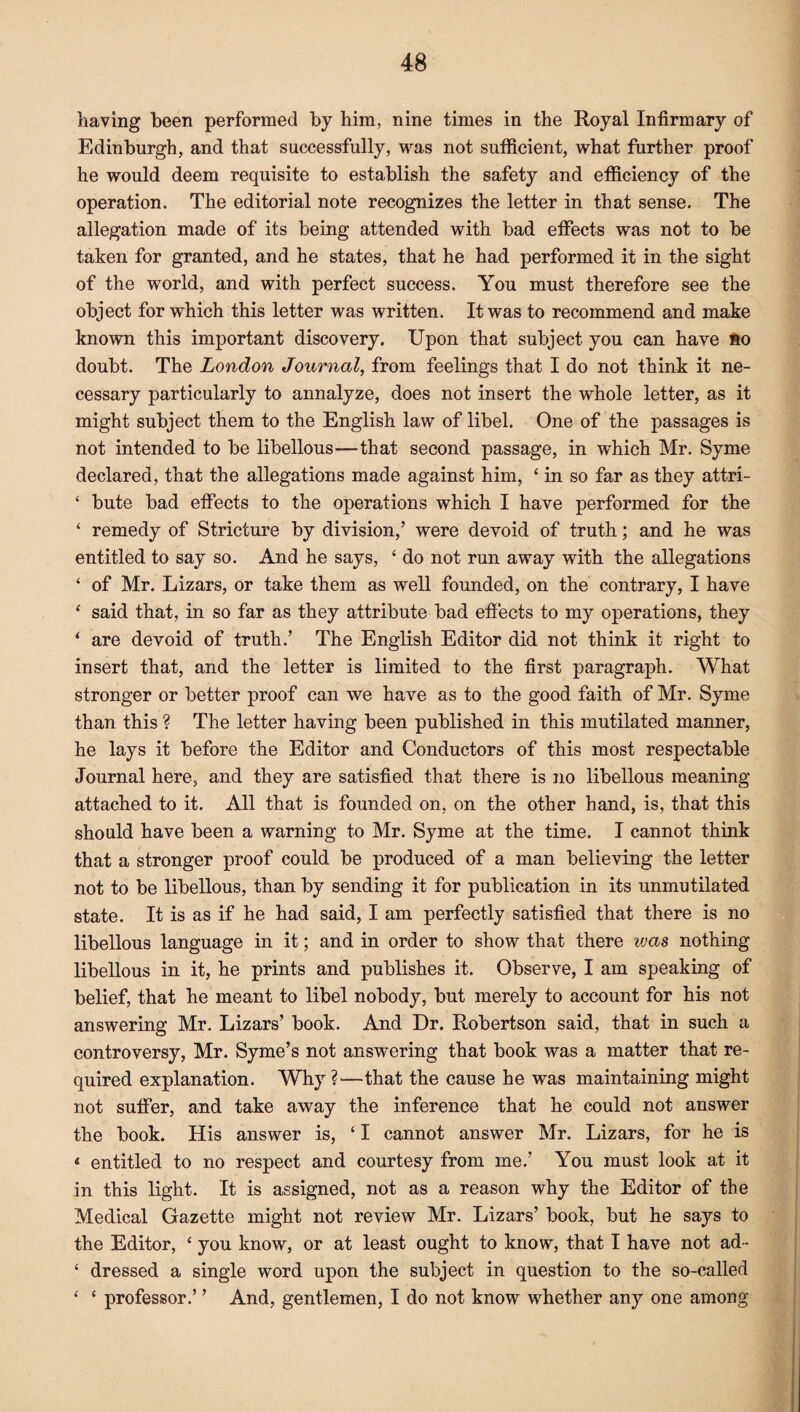 having been performed by him, nine times in the Royal Infirmary of Edinburgh, and that successfully, was not sufficient, what further proof he would deem requisite to establish the safety and efficiency of the operation. The editorial note recognizes the letter in that sense. The allegation made of its being attended with bad effects was not to be taken for granted, and he states, that he had performed it in the sight of the world, and with perfect success. You must therefore see the object for which this letter was written. It was to recommend and make known this important discovery. Upon that subject you can have so doubt. The London Journal, from feelings that I do not think it ne¬ cessary particularly to annalyze, does not insert the whole letter, as it might subject them to the English law of libel. One of the passages is not intended to be libellous—that second passage, in which Mr. Syme declared, that the allegations made against him, ‘ in so far as they attri- ‘ bute bad effects to the operations which I have performed for the ‘ remedy of Stricture by division,’ were devoid of truth; and he was entitled to say so. And he says, ‘ do not run away with the allegations £ of Mr. Lizars, or take them as well founded, on the contrary, I have ‘ said that, in so far as they attribute bad effects to my operations, they * are devoid of truth.’ The English Editor did not think it right to insert that, and the letter is limited to the first paragraph. What stronger or better proof can we have as to the good faith of Mr. Syme than this ? The letter having been published in this mutilated manner, he lays it before the Editor and Conductors of this most respectable Journal here, and they are satisfied that there is no libellous meaning attached to it. All that is founded on, on the other hand, is, that this should have been a warning to Mr. Syme at the time. I cannot think that a stronger proof could be produced of a man believing the letter not to be libellous, than by sending it for publication in its unmutilated state. It is as if he had said, I am perfectly satisfied that there is no libellous language in it; and in order to show that there vjas nothing libellous in it, he prints and publishes it. Observe, I am speaking of belief, that he meant to libel nobody, but merely to account for his not answering Mr. Lizars’ book. And Dr. Robertson said, that in such a controversy, Mr. Syme’s not answering that book was a matter that re¬ quired explanation. Why?'—that the cause he was maintaining might not suffer, and take away the inference that he could not answer the book. His answer is, ‘ I cannot answer Mr. Lizars, for he is < entitled to no respect and courtesy from me.’ You must look at it in this light. It is assigned, not as a reason why the Editor of the Medical Gazette might not review Mr. Lizars’ book, but he says to the Editor, ‘ you know, or at least ought to know, that I have not ad- ‘ dressed a single word upon the subject in question to the so-called ‘ ‘ professor.’ ’ And, gentlemen, I do not know whether any one among