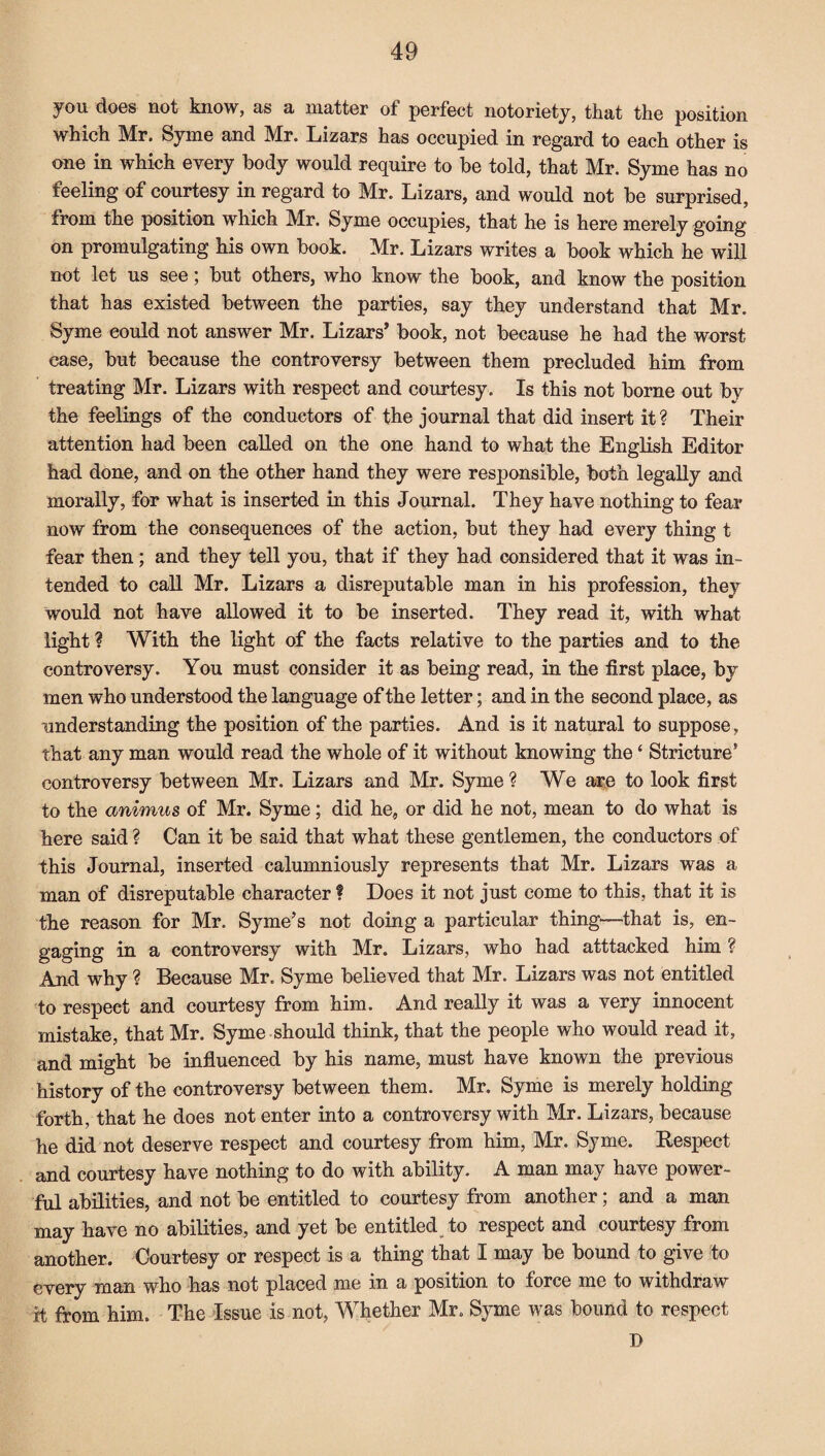 you does not know, as a matter of perfect notoriety, that the position which Mr. Syme and Mr. Lizars has occupied in regard to each other is one in which every body would require to be told, that Mr. Syme has no feeling of courtesy in regard to Mr. Lizars, and would not be surprised, from the position which Mr. Syme occupies, that he is here merely going on promulgating his own book. Mr. Lizars writes a book which he will not let us see; but others, who know the book, and know the position that has existed between the parties, say they understand that Mr. Syme could not answer Mr. Lizars* book, not because he had the worst case, but because the controversy between them precluded him from treating Mr. Lizars with respect and courtesy. Is this not borne out by the feelings of the conductors of the journal that did insert it? Their attention had been called on the one hand to what the English Editor had done, and on the other hand they were responsible, both legally and morally, for what is inserted in this Journal. They have nothing to fear now from the consequences of the action, but they had every thing t fear then; and they tell you, that if they had considered that it was in¬ tended to call Mr. Lizars a disreputable man in his profession, they would not have allowed it to be inserted. They read it, with what light ? With the light of the facts relative to the parties and to the controversy. You must consider it as being read, in the first place, by men who understood the language of the letter; and in the second place, as understanding the position of the parties. And is it natural to suppose, that any man would read the whole of it without knowing the ‘ Stricture’ controversy between Mr. Lizars and Mr. Syme? We are to look first to the animus of Mr. Syme; did he, or did he not, mean to do what is here said ? Can it be said that what these gentlemen, the conductors of this Journal, inserted calumniously represents that Mr. Lizars was a man of disreputable character ? Does it not just come to this, that it is the reason for Mr. Syme’s not doing a particular thing—that is, en¬ gaging in a controversy with Mr. Lizars, who had atttacked him ? And why ? Because Mr. Syme believed that Mr. Lizars was not entitled to respect and courtesy from him. And really it was a very innocent mistake, that Mr. Syme should think, that the people who would read it, and might be influenced by his name, must have known the previous history of the controversy between them. Mr. Syme is merely holding forth, that he does not enter into a controversy with Mr. Lizars, because he did not deserve respect and courtesy from him, Mr. Syme. Respect and courtesy have nothing to do with ability. A man may have power¬ ful abilities, and not be entitled to courtesy from another; and a man may have no abilities, and yet be entitled to respect and courtesy from another. Courtesy or respect is a thing that I may be bound to give to every man who has not placed me in a position to force me to withdraw it from him. The Issue is not, Whether Mr. Syme was bound to respect T>