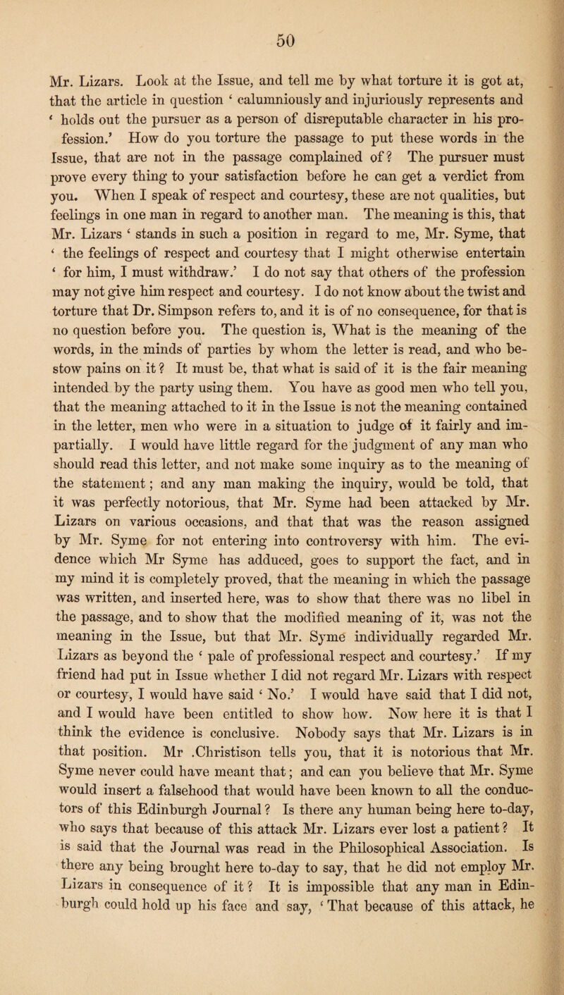 Mr. Lizars. Look at the Issue, and tell me by what torture it is got at, that the article in question ‘ calumniously and injuriously represents and 1 holds out the pursuer as a person of disreputable character in his pro¬ fession/ How do you torture the passage to put these words in the Issue, that are not in the passage complained of ? The pursuer must prove every thing to your satisfaction before he can get a verdict from you. When I speak of respect and courtesy, these are not qualities, but feelings in one man in regard to another man. The meaning is this, that Mr. Lizars ‘ stands in such a position in regard to me, Mr. Syme, that ‘ the feelings of respect and courtesy that I might otherwise entertain ‘ for him, I must withdraw/ I do not say that others of the profession may not give him respect and courtesy. I do not know about the twist and torture that Dr. Simpson refers to, and it is of no consequence, for that is no question before you. The question is, What is the meaning of the words, in the minds of parties by whom the letter is read, and who be¬ stow pains on it ? It must be, that what is said of it is the fair meaning intended by the party using them. You have as good men who tell you, that the meaning attached to it in the Issue is not the meaning contained in the letter, men who were in a situation to judge of it fairly and im¬ partially. I would have little regard for the judgment of any man who should read this letter, and not make some inquiry as to the meaning of the statement; and any man making the inquiry, would be told, that it was perfectly notorious, that Mr. Syme had been attacked by Mr. Lizars on various occasions, and that that was the reason assigned by Mr. Syme for not entering into controversy with him. The evi¬ dence which Mr Syme has adduced, goes to support the fact, and in my mind it is completely proved, that the meaning in which the passage was written, and inserted here, was to show that there was no libel in the passage, and to show that the modified meaning of it, was not the meaning in the Issue, but that Mr. Syme individually regarded Mr. Lizars as beyond the c pale of professional respect and courtesy/ If my friend had put in Issue whether I did not regard Mr. Lizars with respect or courtesy, I would have said ‘No/ I would have said that I did not, and I would have been entitled to show how. Now here it is that I think the evidence is conclusive. Nobody says that Mr. Lizars is in that position. Mr .Christison tells you, that it is notorious that Mr. Syme never could have meant that; and can you believe that Mr. Syme would insert a falsehood that would have been known to all the conduc¬ tors of this Edinburgh Journal ? Is there any human being here to-day, who says that because of this attack Mr. Lizars ever lost a patient ? It is said that the Journal was read in the Philosophical Association. Is there any being brought here to-day to say, that he did not employ Mr. Lizars in consequence of it ? It is impossible that any man in Edin¬ burgh could hold up his face and say, £ That because of this attack, he