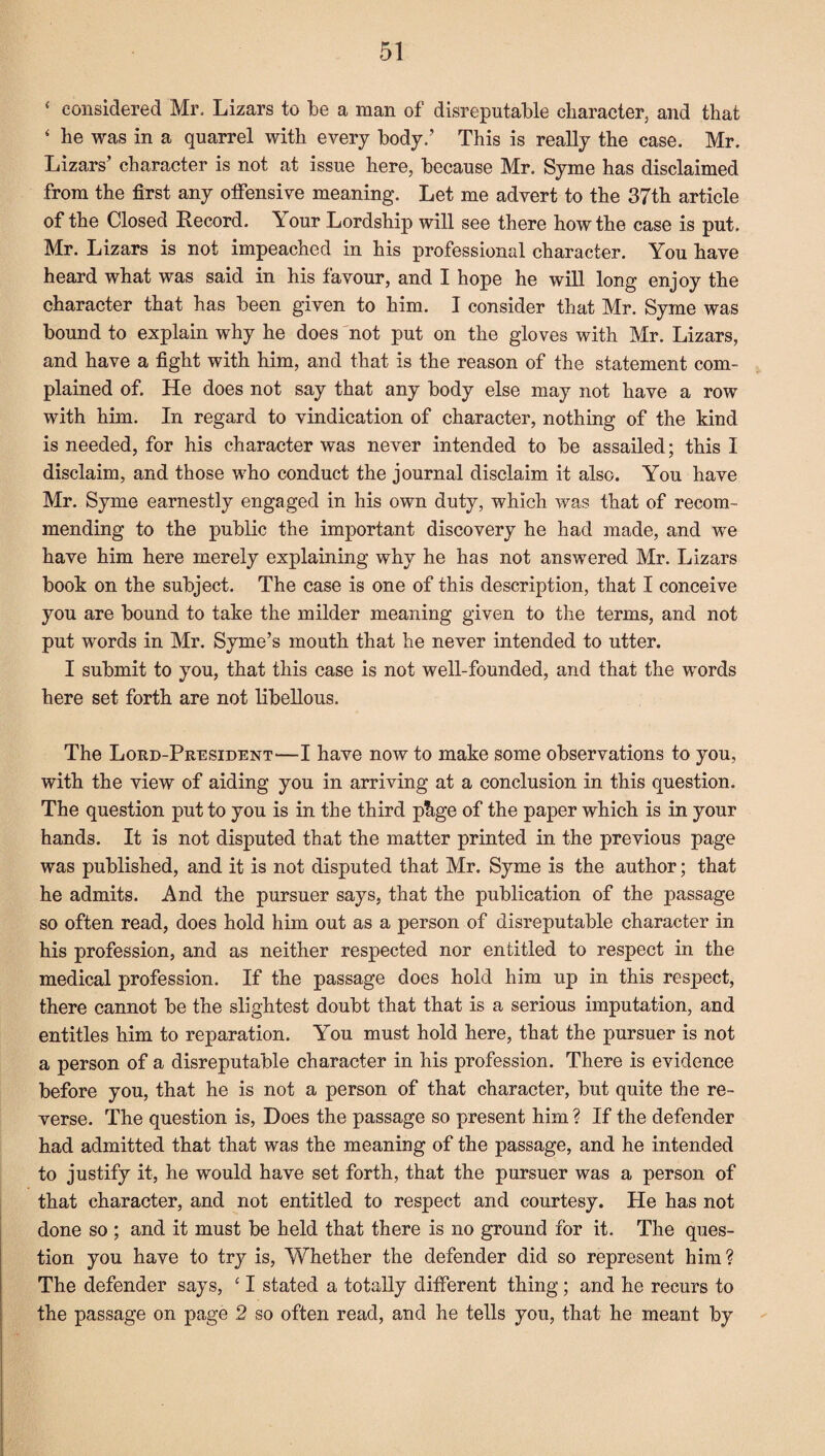 * considered Mr, Lizars to be a man of disreputable character, and that 4 be was in a quarrel with every body.’ This is really the case. Mr. Lizars’ character is not at issue here, because Mr. Syme has disclaimed from the first any offensive meaning. Let me advert to the 37th article of the Closed Record. A our Lordship will see there how the case is put. Mr. Lizars is not impeached in his professional character. You have heard what was said in his favour, and I hope he will long enjoy the character that has been given to him. I consider that Mr. Syme was bound to explain why he does not put on the gloves with Mr. Lizars, and have a fight with him, and that is the reason of the statement com¬ plained of. He does not say that any body else may not have a row with him. In regard to vindication of character, nothing of the kind is needed, for his character was never intended to be assailed; this I disclaim, and those who conduct the journal disclaim it also. You have Mr. Syme earnestly engaged in his own duty, which was that of recom¬ mending to the public the important discovery he had made, and we have him here merely explaining why he has not answered Mr. Lizars book on the subject. The case is one of this description, that I conceive you are bound to take the milder meaning given to the terms, and not put words in Mr. Syme’s mouth that he never intended to utter. I submit to you, that this case is not well-founded, and that the words here set forth are not libellous. The Lord-President—I have now to make some observations to you, with the view of aiding you in arriving at a conclusion in this question. The question put to you is in the third phge of the paper which is in your hands. It is not disputed that the matter printed in the previous page was published, and it is not disputed that Mr. Syme is the author; that he admits. And the pursuer says, that the publication of the passage so often read, does hold him out as a person of disreputable character in his profession, and as neither respected nor entitled to respect in the medical profession. If the passage does hold him up in this respect, there cannot be the slightest doubt that that is a serious imputation, and entitles him to reparation. You must hold here, that the pursuer is not a person of a disreputable character in his profession. There is evidence before you, that he is not a person of that character, but quite the re¬ verse. The question is, Does the passage so present him ? If the defender had admitted that that was the meaning of the passage, and he intended to justify it, he would have set forth, that the pursuer was a person of that character, and not entitled to respect and courtesy. He has not done so ; and it must be held that there is no ground for it. The ques¬ tion you have to try is, Whether the defender did so represent him ? The defender says, 41 stated a totally different thing; and he recurs to the passage on page 2 so often read, and he tells you, that he meant by