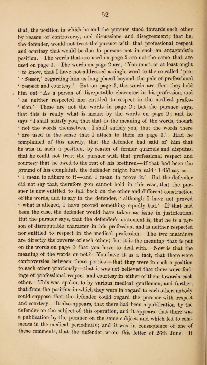 that, the position in which he and the pursuer stood towards each other by reason of controversy, and discussions, and disagreement; that he, the defender, would not treat the pursuer with that professional respect and courtesy that would be due to persons not in such an antagonistic position. The words that are used on page 2 are not the same that are used on page 3. The words on page 2 are, ‘ You must, or at least ought ‘ to know, that I have not addressed a single word to the so-called ‘ pro- ‘ ‘ fessor,’ regarding him as long placed beyond the pale of professional ‘ respect and courtesy/ But on page 3, the words are that they held him out ‘ As a person of disreputable character in his profession, and ‘ as neither respected nor entitled to respect in the medical profes- ‘ sion/ These are not the words in page 2 ; but the pursuer says, that this is really what is meant by the words on page 2; and he says ‘ I shall satisfy you, that that is the meaning of the words, though £ not the words themselves. I shall satisfy you, that the words there ‘ are used in the sense that I attach to them on page 3/ Had he complained of this merely, that the defender had said of him that he was in such a position, by reason of former quarrels and disputes, that he could not treat the pursuer with that professional respect and courtesy that he owed to the rest of his brethren—if that had been the ground of his complaint, the defender might have said ‘ I did say so — ‘ I mean to adhere to it'—and I mean to prove it/ But the defender did not say that, therefore you cannot hold in this case, that the pur¬ suer is now entitled to fall back on the other and different construction of the words, and to say to the defender, * although I have not proved ‘ what is alleged, I have proved something equally bad/ If that had been the case, the defender would have taken an issue in justification. But the pursuer says, that the defender’s statement is, that he is a per¬ son of disreputable character in his profession, and is neither respected nor entitled to respect in the medical profession. The two meanings are directly the reverse of each other; but it is the meaning that is put on the words on page 3 that you have to deal with. Now is that the meaning of the words or not? You have it as a fact, that there were controversies between these parties—-that they were in such a position to each other previously—that it w^as not believed that there were feel¬ ings of professional respect and courtesy in either of them towards each other. This was spoken to by various medical gentlemen, and further, that from the position in which they were in regard to each other, nobody could suppose that the defender could regard the pursuer with respect and courtesy. It also appears, that there had been a publication by the defender on the subject of this operation, and it appears, that there was a publication by the pursuer on the same subject, and which led to com¬ ments in the medical periodicals; and it was in consequence of one of these comments, that the defender wrote this letter of 26th June. It