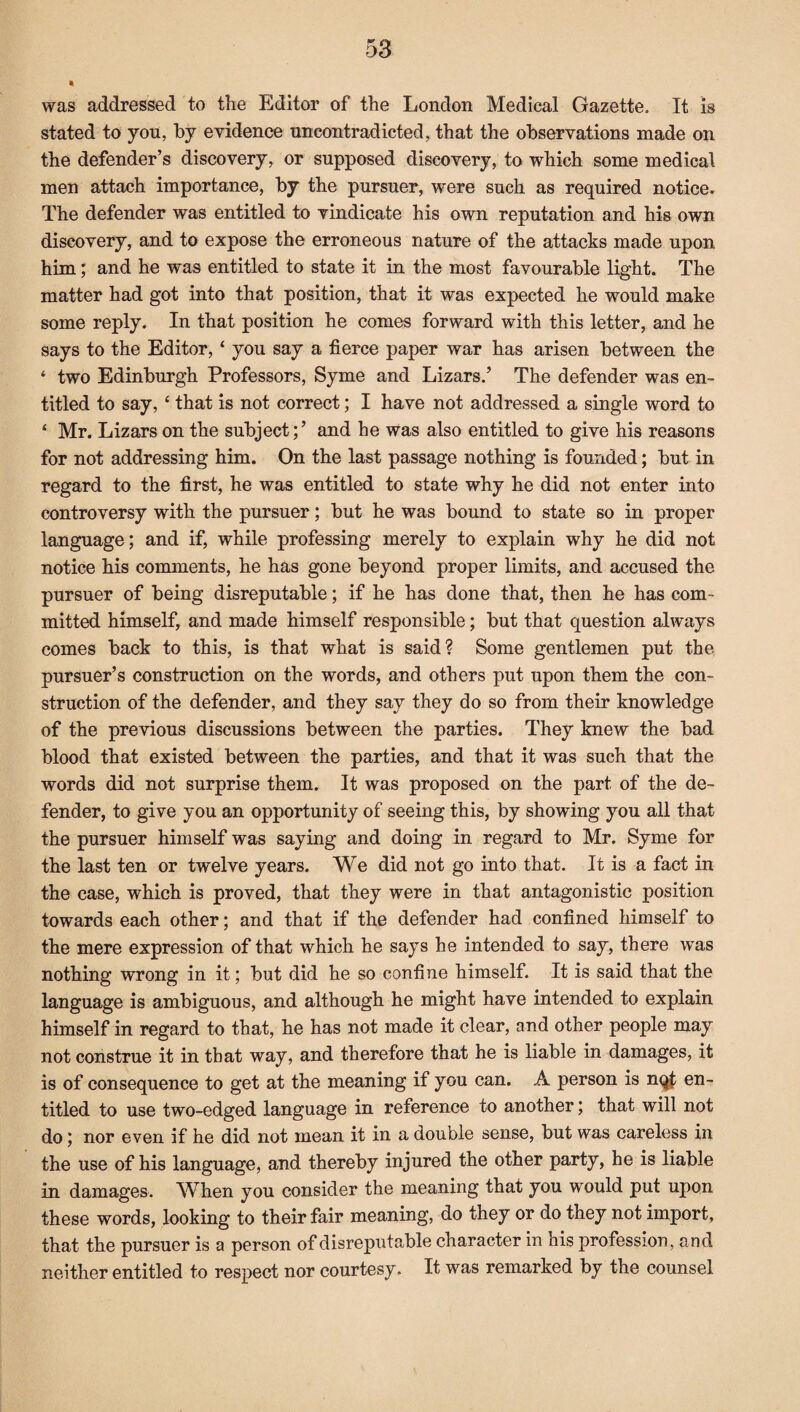 * was addressed to tlie Editor of the London Medical Gazette. It is stated to you, by evidence uncontradicted, that the observations made on the defender’s discovery, or supposed discovery, to which some medical men attach importance, by the pursuer, were such as required notice. The defender was entitled to vindicate his own reputation and his own discovery, and to expose the erroneous nature of the attacks made upon him; and he was entitled to state it in the most favourable light. The matter had got into that position, that it was expected he would make some reply. In that position he comes forward with this letter, and he says to the Editor, ‘ you say a fierce paper war has arisen between the ‘ two Edinburgh Professors, Syme and Lizars.’ The defender was en¬ titled to say, c that is not correct; I have not addressed a single word to ‘ Mr. Lizars on the subjectand he was also entitled to give his reasons for not addressing him. On the last passage nothing is founded; but in regard to the first, he was entitled to state why he did not enter into controversy with the pursuer; but he was bound to state so in proper language; and if, while professing merely to explain why he did not notice his comments, he has gone beyond proper limits, and accused the pursuer of being disreputable; if he has done that, then he has com¬ mitted himself, and made himself responsible; but that question always comes back to this, is that what is said? Some gentlemen put the pursuer’s construction on the words, and others put upon them the con¬ struction of the defender, and they say they do so from their knowledge of the previous discussions between the parties. They knew the bad blood that existed between the parties, and that it was such that the words did not surprise them. It was proposed on the part of the de¬ fender, to give you an opportunity of seeing this, by showing you all that the pursuer himself was saying and doing in regard to Mr. Syme for the last ten or twelve years. We did not go into that. It is a fact in the case, which is proved, that they were in that antagonistic position towards each other; and that if the defender had confined himself to the mere expression of that which he says he intended to say, there was nothing wrong in it; but did he so confine himself. It is said that the language is ambiguous, and although he might have intended to explain himself in regard to that, he has not made it clear, and other people may not construe it in that way, and therefore that he is liable in damages, it is of consequence to get at the meaning if you can. A person is nqt en¬ titled to use two-edged language in reference to another; that will not do; nor even if he did not mean it in a double sense, but was careless in the use of his language, and thereby injured the other party, he is liable in damages. When you consider the meaning that you would put upon these words, looking to their fair meaning, do they or do they not import, that the pursuer is a person of disreputable character in his profession, and neither entitled to respect nor courtesy. It was remarked by the counsel