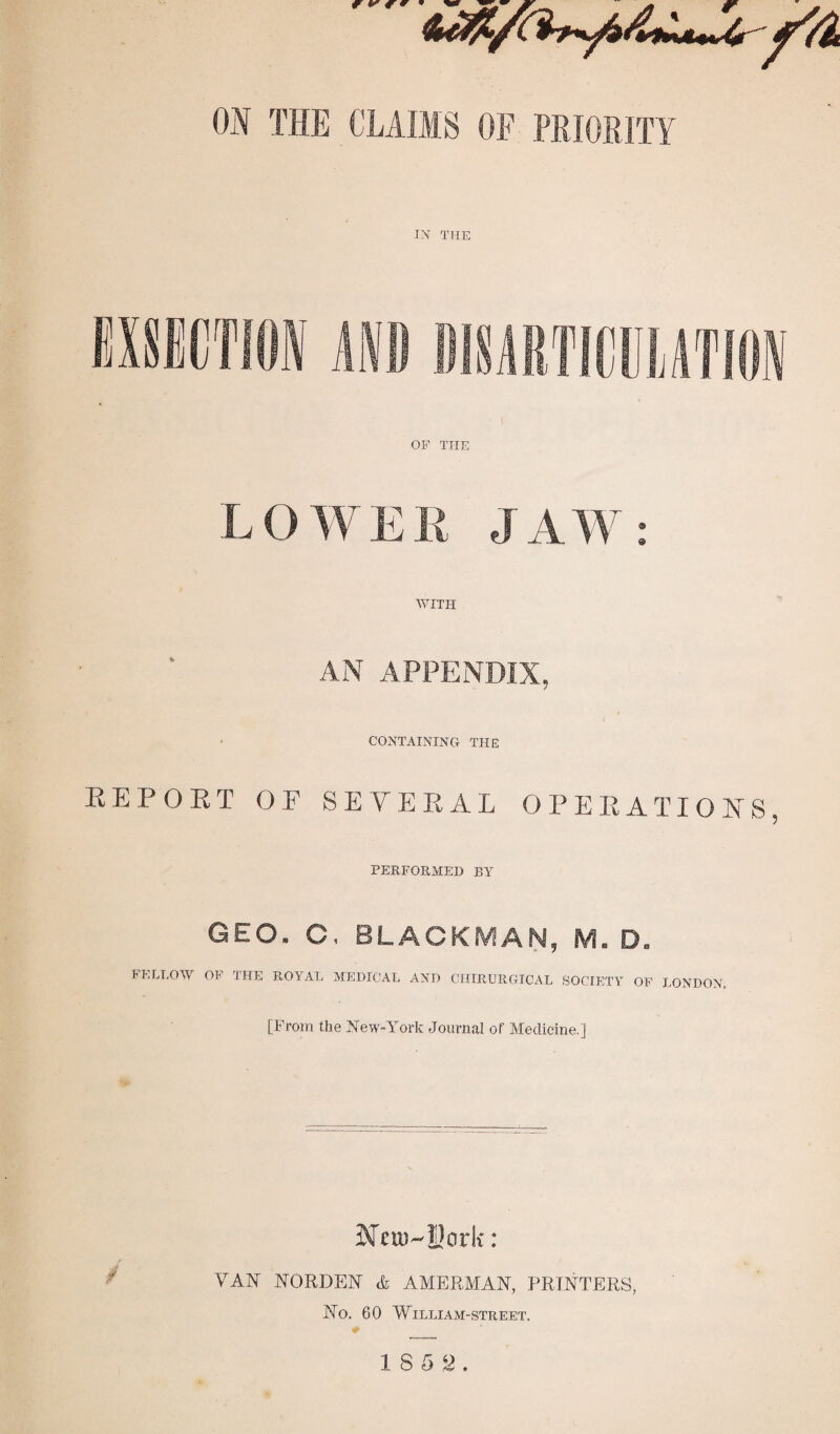 w r ¥* ON THE CLAUS OF PRIORITY IN THE OF THE LOWER JAW: WITH AN APPENDIX, CONTAINING THE REPORT OF SEVERAL OPERATIONS, PERFORMED P,Y GEO. C. BLACKMAN, M. D. FELLOW OF THE ROYAL MEDICAL AND CIIIRURGTCAL SOCIETY OF LONDON. [From the New-York Journal of Medicine.] Mni^Uork: VAN NORDEN & AMERMAN, PRINTERS, No. 60 WIL LIA M -STREET.