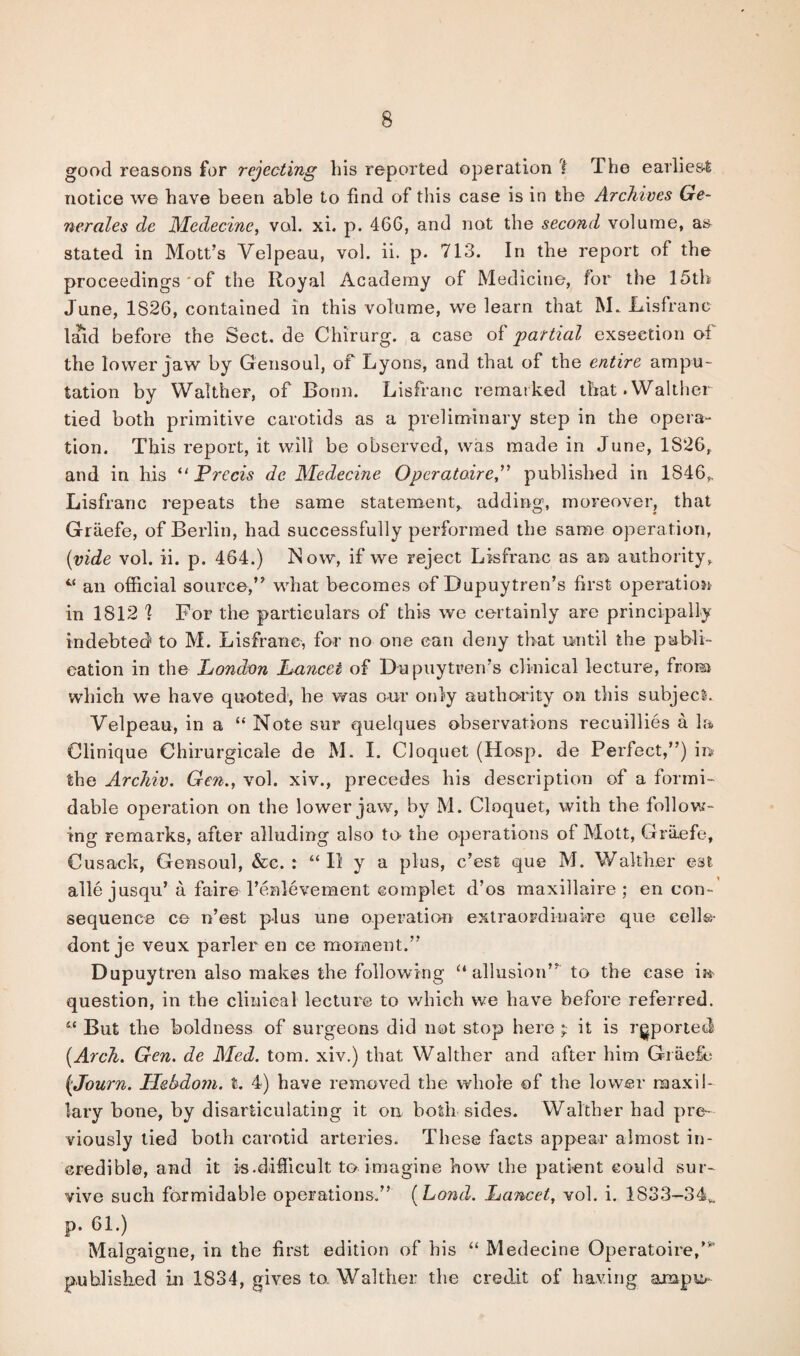 good reasons for rejecting liis reported operation I The earlies-t notice we have been able to find of this case is in the Archives Ge~ nerales dc Medecine, vol. xi. p. 466, and not the second volume, as stated in Mott’s Velpeau, vol. ii. p. 713. In the report of the proceedings 'of the Royal Academy of Medicine, for the 15th June, 1826, contained in this volume, we learn that M. Lisfranc laid before the Sect, de Chirurg. a case of partial exseetion of the lower jaw by Gensoul, of Lyons, and that of the entire ampu¬ tation by Walther, of Bonn. Lisfranc remarked that.Walther tied both primitive carotids as a preliminary step in the opera¬ tion. This report, it will be observed, was made in June, 1S26, and in his “Precis de Medecine Opcratoirepublished in 1846,. Lisfranc repeats the same statement, adding, moreover, that Graefe, of Berlin, had successfully performed the same operation, (vide vol. ii. p. 464.) Now, if we reject Lisfranc as an authority, “ an official source,” what becomes of Dupuytren’s first operation in 1812 1 For the particulars of this we certainly are principally indebted to M. Lisfranc, for no one can deny that until the publi¬ cation in the London Lancet of Dupuytren’s clinical lecture, from which we have quoted, he was our only authority on this subject. Velpeau, in a “ Note sur quelques observations recuillies a la Clinique Ohirurgicale de M. I. Cloquet (Hosp. de Perfect,”) in the Archiv. Gen., vol. xiv., precedes his description of a formi¬ dable operation on the lower jaw, by M. Cloquet, with the follow¬ ing remarks, after alluding also to- the operations of Mott, Graefe, Cusack, Gensoul, &c. : “II y a plus, e’est que M. Walther est alle jusqu’ a faire 1’enlevement eomplet d’os maxillaire ; en con¬ sequence ce n’est plus une operation extraordinaire que cell©- dont je veux parler en ce moment.” Dupuytren also makes the following “allusion” to the case in question, in the clinical lecture to which we have before referred. “ But the boldness of surgeons did not stop here y. it is reported (Arch. Gen. de Med. tom. xiv.) that Walther and after him Graefe (Journ. Hebdom. t. 4) have removed the whole of the lower maxil¬ lary bone, by disarticulating it on both sides. Walther had pre¬ viously tied both carotid arteries. These facts appear almost in¬ credible, and it is.difficult to imagine how the patient could sur¬ vive such formidable operations.” (Loud. Lancet, vol. i. 1S33-34W P- 61.) Malgaigne, in the first edition of his “ Medecine Operatoire,”’ published in 1834, gives to. Walther the credit of having