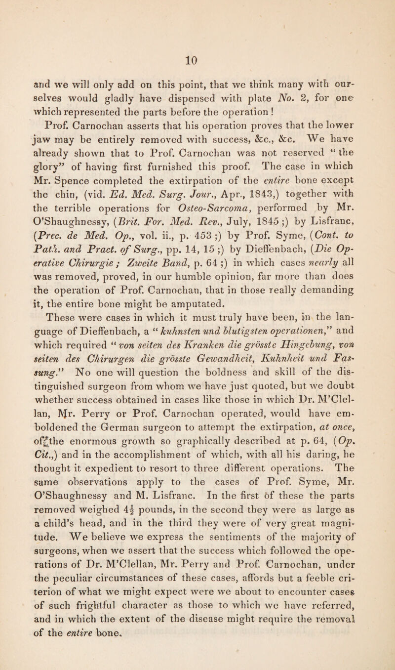and we will only add on this point, that we think many with our¬ selves would gladly have dispensed with plate No. 2, for one which represented the parts before the operation ! Prof. Carnochan asserts that his operation proves that the lower jaw may be entirely removed with success, &c., &c. We have already shown that to Prof. Carnochan was not reserved “ the glory” of having first furnished this proof. The case in which Mr. Spence completed the extirpation of the entire bone except the chin, (vid. Ed. Med. Surg. Jour., Apr., 1843,) together with the terrible operations for Osteo-Sarcoma, performed by Mr. O’Shaughnessy, (Brit. For. Med. Rev., July, 1845 ;) by Lisfranc, (Prec. de Med. Op., vol. ii., p. 453 ;) by Prof. Syme, (Cont. to Path, and Pract. of Surg., pp. 14, 15 ;) by Dieffenbach, (Die Op¬ erative Chirurgie ; Zweite Band, p. 64 ;) in which cases nearly all was removed, proved, in our humble opinion, far more than does the operation of Prof. Carnochan, that in those really demanding it, the entire bone might be amputated. These were cases in which it must truly have been, in the lan¬ guage of Dieffenbach, a “ kuhnsten und blutigsten operationen,” and which required “von seiten des Kranken die grosste Hingebung, von seiten des Chirurgen die grosste Gewandlieit, KuhnJieit und Fas- sung.” No one will question the boldness and skill of the dis¬ tinguished surgeon from whom we have just quoted, but we doubt whether success obtained in cases like those in which Dr. M’Clel- lan, Mr* Perry or Prof. Carnochan operated, would have em¬ boldened the German surgeon to attempt the extirpation, at once, ofjjthe enormous growth so graphically described at p. 64, (Op. Cit.,) and in the accomplishment of which, with all his daring, he thought it expedient to resort to three different operations. The same observations apply to the cases of Prof. Syme, Mr. O’Shaughnessy and M. Lisfranc. In the first of these the parts removed weighed 4^ pounds, in the second they were as large as a child’s head, and in the third they were of very great magni¬ tude. We believe we express the sentiments of the majority of surgeons, when we assert that the success which followed the ope¬ rations of Dr. M’Clellan, Mr. Perry and Prof. Carnochan, under the peculiar circumstances of these cases, affords but a feeble cri¬ terion of what we might expect were we about to encounter cases of such frightful character as those to which we have referred, and in which the extent of the disease might require the removal of the entire bone.
