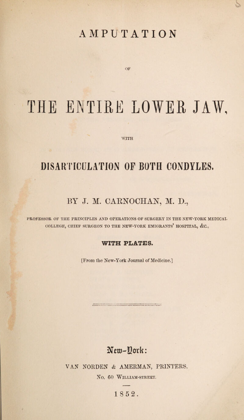 THE ENTIRE LOVER JAV, WITH DISARTICULATION OF BOTH CONDYLES. BY J. M. CARNOCIIAN, M. D., PROFESSOR OF THE PRINCIPLES AND OPERATIONS OF SURGERY IN THE NEW-YORK MEDICAL COLLEGE, CHIEF SURGEON TO THE NEW-YORE EMIGRANTS’ HOSPITAL, &C., WITH PLATES. [From the New-York Journal of Medicine.] SJero-Sovk: VAN NORDEN A AMERMAN, PRINTERS, No. 60 William-street.