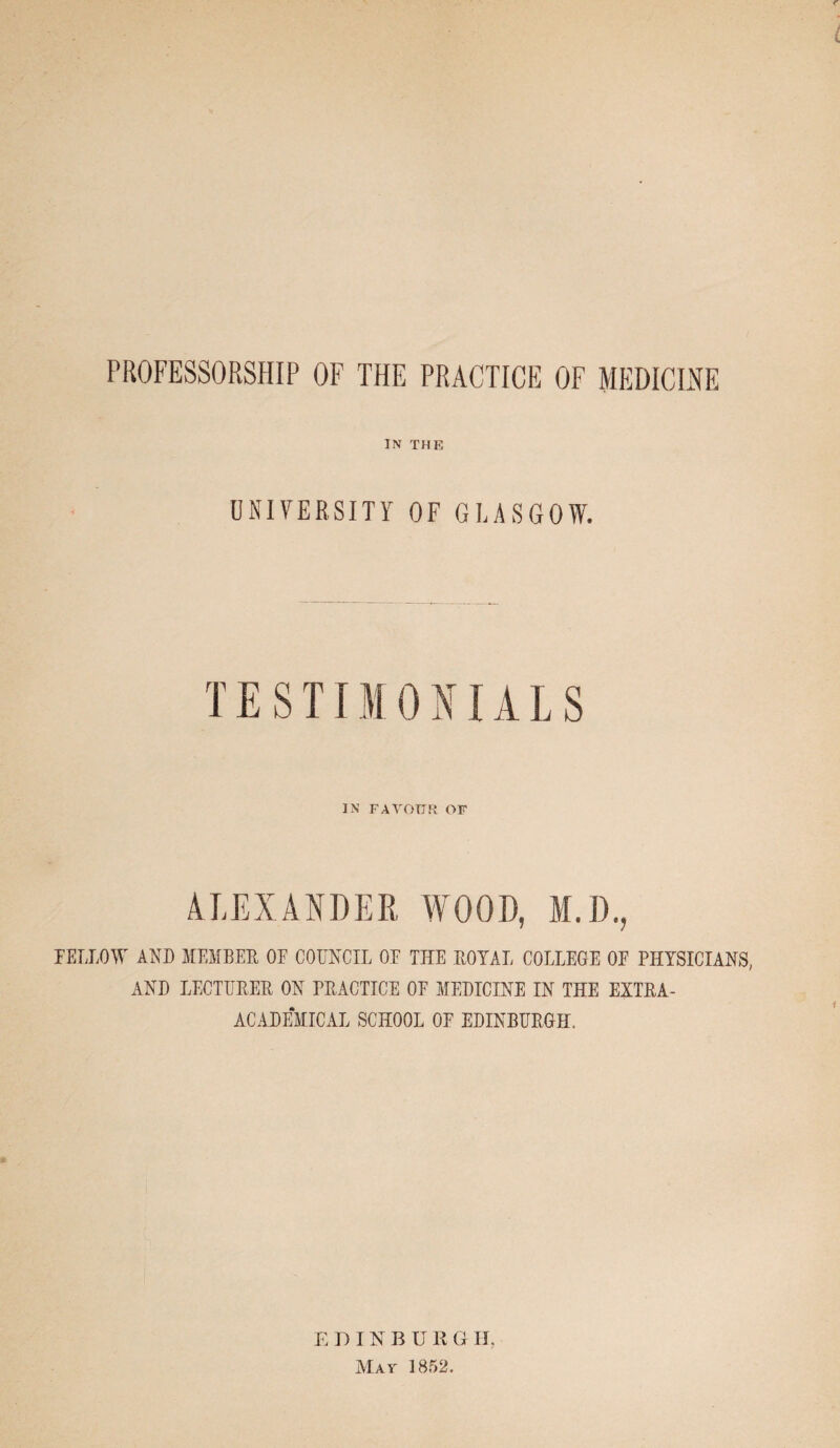 PROFESSORSHIP OF THE PRACTICE OF MEDICINE IN THE UNIVERSITY OF GLASGOW. TESTIMONIALS IN FAVOUR OF ALEXANDER WOOD, M.D., FELLOW AND MEMBER OE COUNCIL OE THE ROYAL COLLEGE OF PHYSICIANS, AND LECTURER ON PRACTICE OE MEDICINE IN THE EXTRA- ACADEMICAL SCHOOL OE EDINBURGH. E DINBU H G IT, Mat 1852.