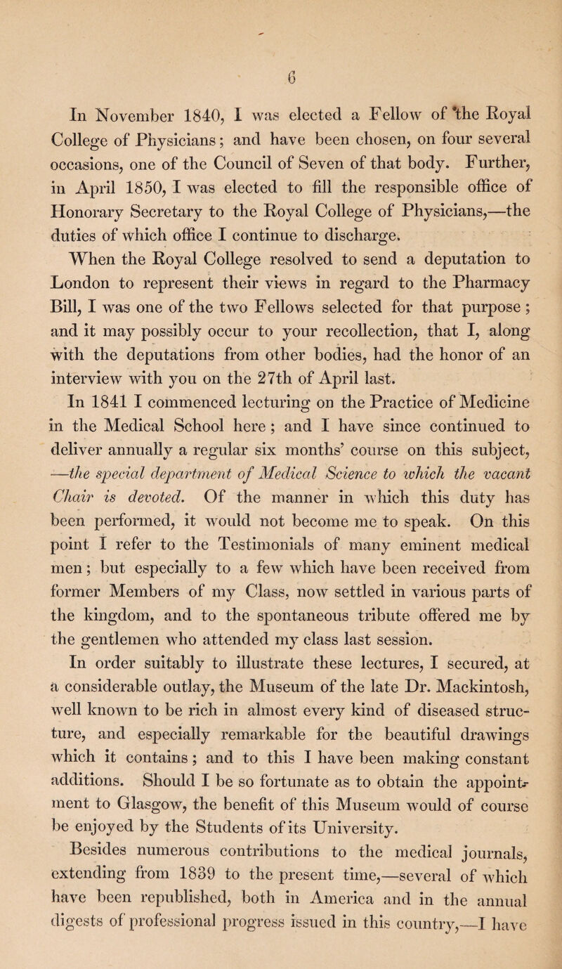 In November 1840, I was elected a Fellow of *the Royal College of Physicians; and have been chosen, on four several occasions, one of the Council of Seven of that body. Further, in April 1850, I was elected to fill the responsible office of Honorary Secretary to the Royal College of Physicians,—the duties of which office I continue to discharge. When the Royal College resolved to send a deputation to London to represent their views in regard to the Pharmacy Bill, I was one of the two Fellows selected for that purpose ; and it may possibly occur to your recollection, that I, along with the deputations from other bodies, had the honor of an interview with you on the 27th of April last. In 1841 I commenced lecturing on the Practice of Medicine in the Medical School here ; and I have since continued to deliver annually a regular six months’ course on this subject, —the special department of Medical Science to which the vacant Chair is devoted. Of the manner in which this duty has been performed, it would not become me to speak. On this point I refer to the Testimonials of many eminent medical men; but especially to a few which have been received from former Members of my Class, now settled in various parts of the kingdom, and to the spontaneous tribute offered me by the gentlemen who attended my class last session. In order suitably to illustrate these lectures, I secured, at a considerable outlay, the Museum of the late Dr. Mackintosh, well known to be rich in almost every kind of diseased struc- ture, and especially remarkable for the beautiful drawings which it contains; and to this I have been making constant additions. Should I be so fortunate as to obtain the appoint¬ ment to Glasgow, the benefit of this Museum would of course be enjoyed by the Students of its University. Besides numerous contributions to the medical journals, extending from 1839 to the present time,—several of which have been republished, both in America and in the annual digests of professional progress issued in this country,—I have