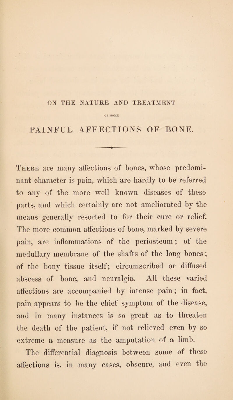 OF SOME PAINFUL AFFECTIONS OF BONE. There are many affections of bones, whose predomi¬ nant character is pain, which are hardly to be referred to any of the more well known diseases of these parts, and which certainly are not ameliorated by the means generally resorted to for their cure or relief. The more common affections of bone, marked by severe pain, are inflammations of the periosteum; of the medullary membrane of the shafts of the long bones; of the bony tissue itself; circumscribed or diffused abscess of bone, and neuralgia. All these varied affections are accompanied by intense pain; in fact, pain appears to be the chief symptom of the disease, and in many instances is so great as to threaten the death of the patient, if not relieved even by so extreme a measure as the amputation of a limb. The differential diagnosis between some of these affections is, in many cases, obscure, and even the