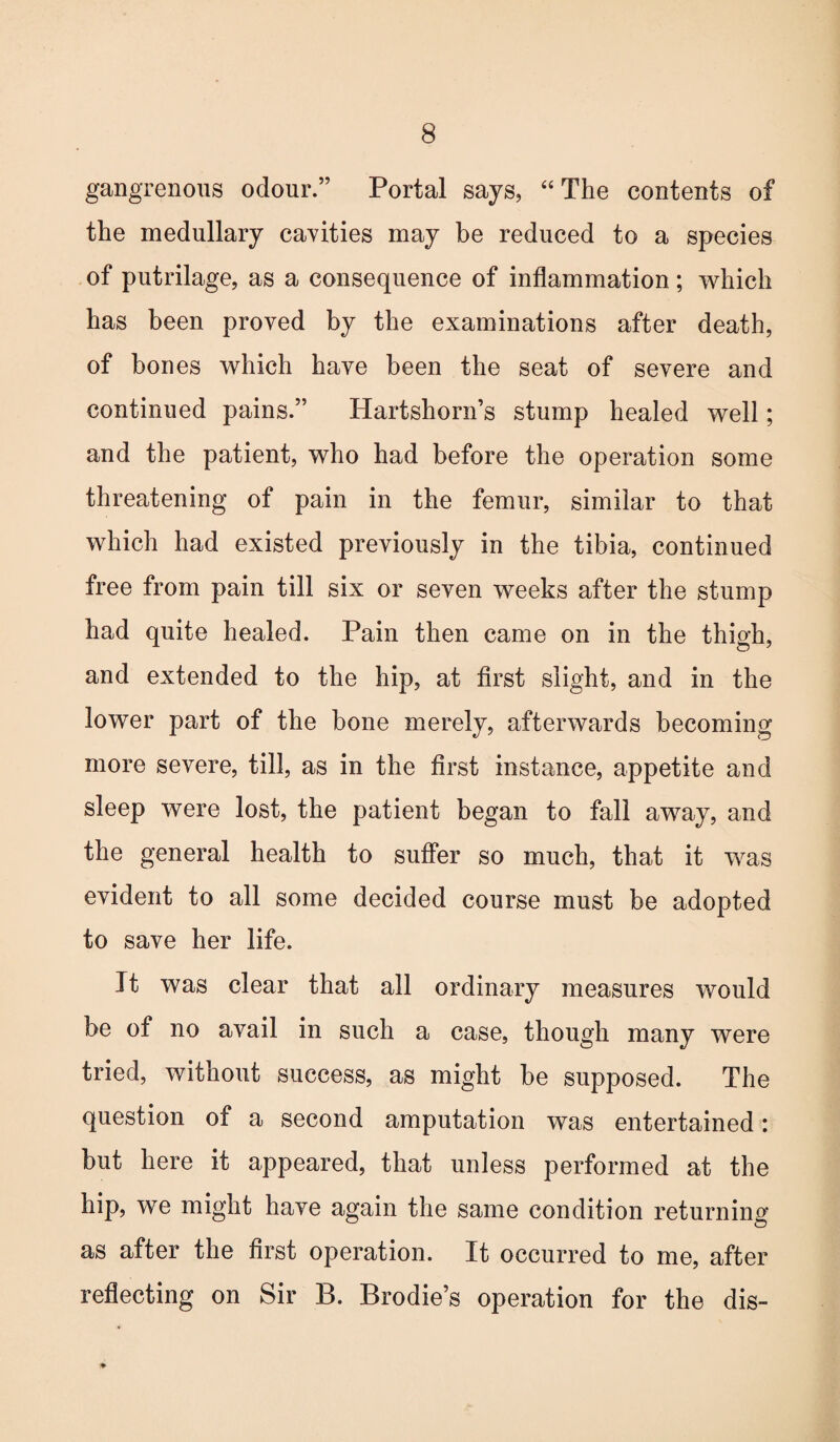 gangrenous odour.” Portal says, “The contents of the medullary cavities may be reduced to a species of putrilage, as a consequence of inflammation; which has been proved by the examinations after death, of bones which have been the seat of severe and continued pains.” Hartshorn’s stump healed well; and the patient, who had before the operation some threatening of pain in the femur, similar to that which had existed previously in the tibia, continued free from pain till six or seven weeks after the stump had quite healed. Pain then came on in the thigh, and extended to the hip, at first slight, and in the lower part of the bone merely, afterwards becoming more severe, till, as in the first instance, appetite and sleep were lost, the patient began to fall away, and the general health to suffer so much, that it was evident to all some decided course must be adopted to save her life. It was clear that all ordinary measures would be of no avail in such a case, though many were tried, without success, as might be supposed. The question of a second amputation was entertained: but here it appeared, that unless performed at the hip, we might have again the same condition returning as after the first operation. It occurred to me, after reflecting on Sir B. Brodie’s operation for the dis-