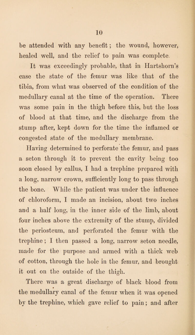 be attended with any benefit; the wound, however, healed well, and the relief to pain was complete. It was exceedingly probable, that in Hartshorn’s case the state of the femur was like that of the tibia, from what was observed of the condition of the medullary canal at the time of the operation. There was some pain in the thigh before this, but the loss of blood at that time, and the discharge from the stump after, kept down for the time the inflamed or congested state of the medullary membrane. Having determined to perforate the femur, and pass a seton through it to prevent the cavity being too soon closed by callus, I had a trephine prepared with a long, narrow crown, sufficiently long to pass through the bone. While the patient was under the influence of chloroform, I made an incision, about two inches and a half long, in the inner side of the limb, about four inches above the extremity of the stump, divided the periosteum, and perforated the femur with the trephine ; I then passed a long, narrow seton needle, made for the purpose and armed with a thick web of cotton, through the hole in the femur, and brought it out on the outside of the thigh. There was a great discharge of black blood from the medullary canal of the femur when it was opened by the trephine, which gave relief to pain; and after