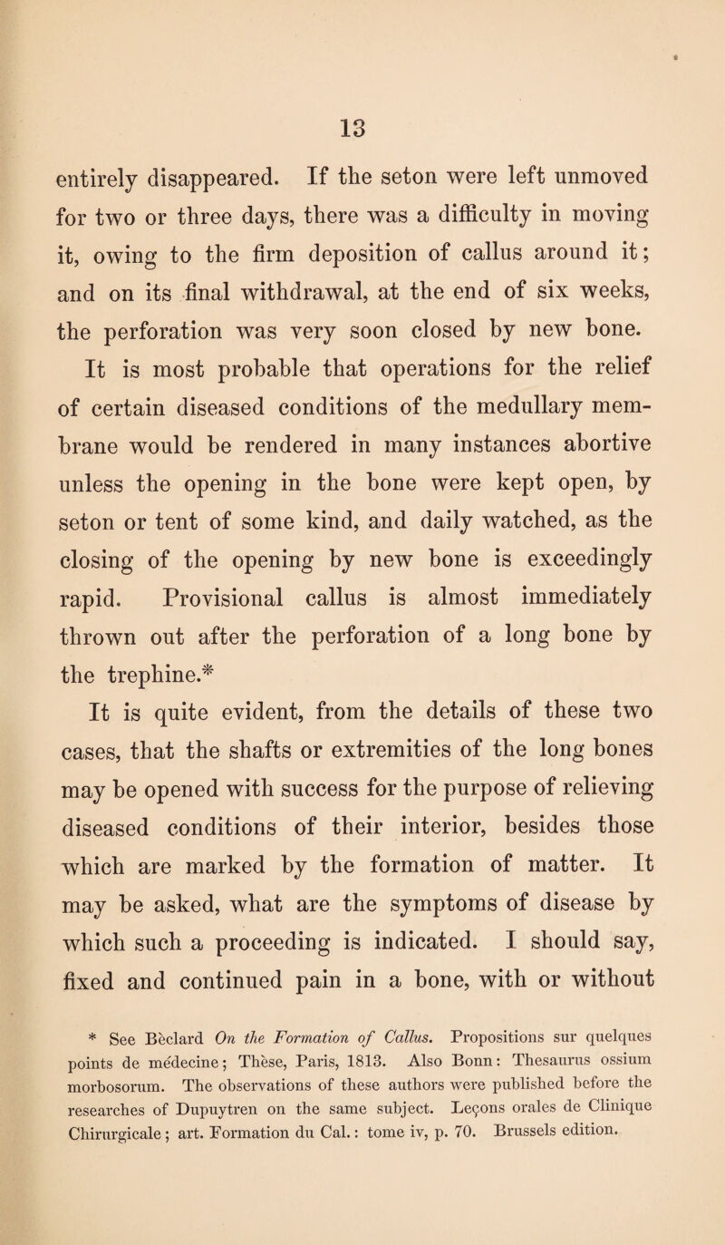 entirely disappeared. If the seton were left unmoved for two or three days, there was a difficulty in moving it, owing to the firm deposition of callus around it; and on its final withdrawal, at the end of six weeks, the perforation was very soon closed by new hone. It is most probable that operations for the relief of certain diseased conditions of the medullary mem¬ brane would he rendered in many instances abortive unless the opening in the bone were kept open, by seton or tent of some kind, and daily watched, as the closing of the opening by new bone is exceedingly rapid. Provisional callus is almost immediately thrown out after the perforation of a long bone by the trephine.* It is quite evident, from the details of these two cases, that the shafts or extremities of the long bones may be opened with success for the purpose of relieving diseased conditions of their interior, besides those which are marked by the formation of matter. It may be asked, what are the symptoms of disease by which such a proceeding is indicated. I should say, fixed and continued pain in a bone, with or without * See Beclard On the Formation of Callus. Propositions sur quelques points de medecine; These, Paris, 1813. Also Bonn: Thesaurus ossium morbosorum. The observations of these authors were published before the researches of Dupuytren on the same subject. Beckons orales de Clinique Chirurgicale ; art. Pormation du Cal.: tome iv, p. 70. Brussels edition.