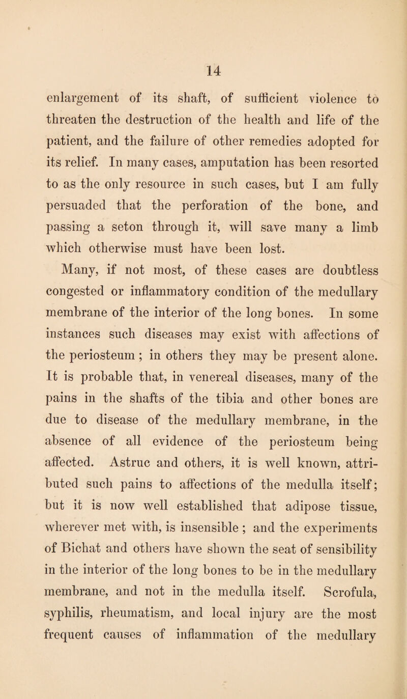 enlargement of its shaft, of sufficient violence to threaten the destruction of the health and life of the patient, and the failure of other remedies adopted for its relief. In many cases, amputation has been resorted to as the only resource in such cases, but I am fully persuaded that the perforation of the hone, and passing a seton through it, will save many a limb which otherwise must have been lost. Many, if not most, of these cases are doubtless congested or inflammatory condition of the medullary membrane of the interior of the long hones. In some instances such diseases may exist with affections of the periosteum ; in others they may be present alone. It is probable that, in venereal diseases, many of the pains in the shafts of the tibia and other bones are due to disease of the medullary membrane, in the absence of all evidence of the periosteum being affected. Astruc and others, it is well known, attri¬ buted such pains to affections of the medulla itself; but it is now well established that adipose tissue, wherever met with, is insensible ; and the experiments of Bichat and others have shown the seat of sensibility in the interior of the long bones to be in the medullary membrane, and not in the medulla itself. Scrofula, syphilis, rheumatism, and local injury are the most frequent causes of inflammation of the medullary