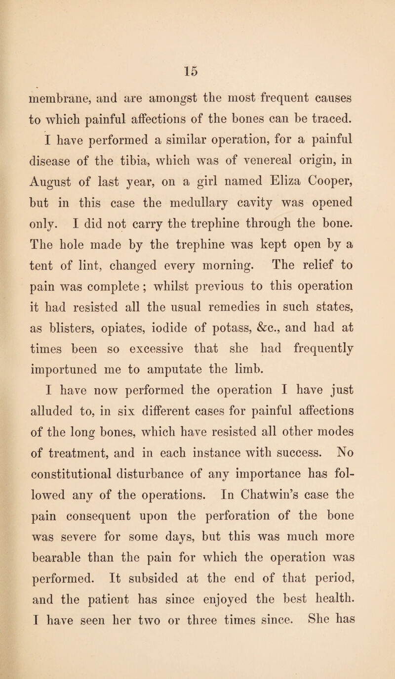 membrane, and are amongst the most frequent causes to which painful affections of the bones can be traced. I have performed a similar operation, for a painful disease of the tibia, which was of venereal origin, in August of last year, on a girl named Eliza Cooper, but in this case the medullary cavity was opened only. I did not carry the trephine through the bone. The hole made by the trephine was kept open by a tent of lint, changed every morning. The relief to pain wTas complete ; whilst previous to this operation it had resisted all the usual remedies in such states, as blisters, opiates, iodide of potass, &c., and had at times been so excessive that she had frequently importuned me to amputate the limb. I have now performed the operation I have just alluded to, in six different cases for painful affections of the long bones, which have resisted all other modes of treatment, and in each instance with success. No constitutional disturbance of any importance has fol¬ lowed any of the operations. In Chatwin’s case the pain consequent upon the perforation of the bone was severe for some days, but this was much more bearable than the pain for which the operation was performed. It subsided at the end of that period, and the patient has since enjoyed the best health. I have seen her two or three times since. She has