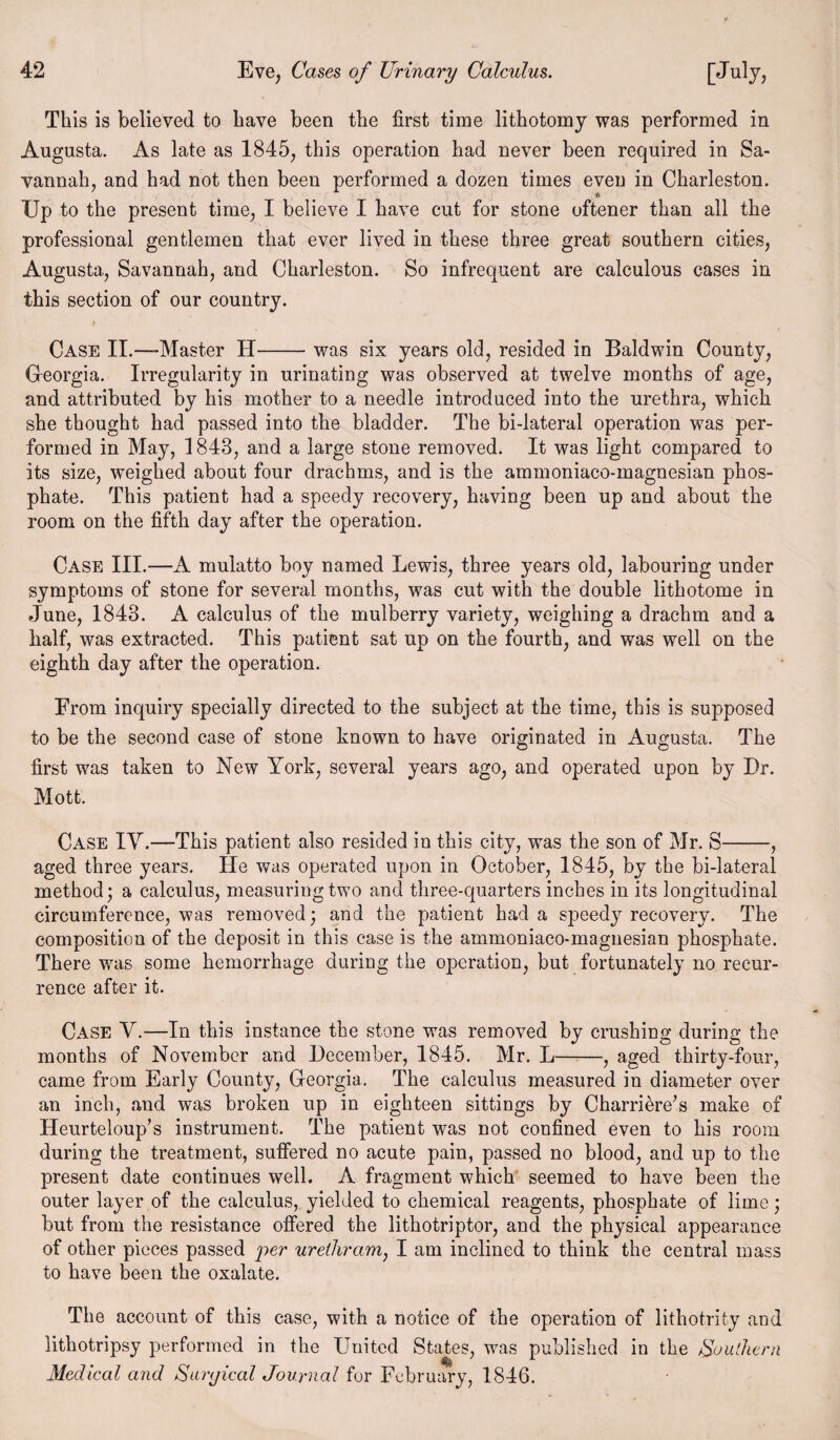 This is believed to have been the first time lithotomy was performed in Augusta. As late as 1845, this operation had never been required in Sa¬ vannah, and had not then been performed a dozen times even in Charleston. Up to the present time, I believe I have cut for stone oftener than all the professional gentlemen that ever lived in these three great southern cities, Augusta, Savannah, and Charleston. So infrequent are calculous cases in this section of our country. / Case II.—Master H-was six years old, resided in Baldwin County, Georgia. Irregularity in urinating was observed at twelve months of age, and attributed by his mother to a needle introduced into the urethra, which she thought had passed into the bladder. The bi-lateral operation was per¬ formed in May, 1843, and a large stone removed. It was light compared to its size, weighed about four drachms, and is the ammoniaco-magnesian phos¬ phate. This patient had a speedy recovery, having been up and about the room on the fifth day after the operation. Case III.—A mulatto boy named Lewis, three years old, labouring under symptoms of stone for several months, was cut with the double lithotome in June, 1843. A calculus of the mulberry variety, weighing a drachm and a half, was extracted. This patient sat up on the fourth, and was well on the eighth day after the operation. From inquiry specially directed to the subject at the time, this is supposed to be the second case of stone known to have originated in Augusta. The first was taken to New York, several years ago, and operated upon by Dr. Mott. Case IY.—This patient also resided in this city, was the son of Mr. S-, aged three years. He was operated upon in October, 1845, by the bi-lateral method; a calculus, measuring two and three-quarters inches in its longitudinal circumference, was removed; and the patient had a speedy recovery. The composition of the deposit in this case is the ammoniaco-magnesian phosphate. There was some hemorrhage during the operation, but fortunately no recur¬ rence after it. Case V.—In this instance the stone was removed by crushing during the months of November and December, 1845. Mr. L-, aged thirty-four, came from Early County, Georgia. The calculus measured in diameter over an inch, and was broken up in eighteen sittings by Charri&re’s make of Heurteloup’s instrument. The patient was not confined even to his room during the treatment, suffered no acute pain, passed no blood, and up to the present date continues well. A fragment which seemed to have been the outer layer of the calculus, yielded to chemical reagents, phosphate of lime; but from the resistance offered the lithotriptor, and the physical appearance of other pieces passed per urethram, I am inclined to think the central mass to have been the oxalate. The account of this case, with a notice of the operation of lithotrity and lithotripsy performed in the United States, wms published in the Southern Medical and Surgical Journal for February, 1846.