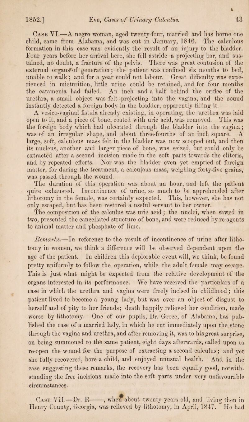 Case VI.—A negro woman, aged twenty-four, married and has borne one child, came from Alabama, and was cut in January, 1846. The calculous formation in this case was evidently the result of an injury to the bladder. Four years before her arrival here, she fell astride a projecting bar, and sus¬ tained, no doubt, a fracture of the pelvis. There was great contusion of the external organS*of generation; the patient was confined six months to bed, unable to walk; and for a year could not labour. Great difficulty was expe¬ rienced in micturition, little urine could be retained, and for four months the catamenia had failed. An inch and a half behind the orifice of the urethra, a small object was felt projecting into the vagina, and the sound instantly detected a foreign body in the bladder, apparently filling it. A vesico-vaginal fistula already existing, in operating, the urethra was laid open to it, and a piece of bone, coated with uric acid, was removed. This was the foreign body which had ulcerated through the bladder into the vagina; was of an irregular shape, and about three-fourths of an inch square. A large, soft, calculous mass felt in the bladder was now scooped out, and then its nucleus, another and larger piece of bone, was seized, but could only be extracted after a second incision made in the soft parts towards the clitoris, and by repeated efforts. Nor was the bladder even yet emptied of foreign matter, for during the treatment, a calculous mass, weighing forty-five grains, was passed through the wound. The duration of this operation was about an hour, and left the patient quite exhausted. Incontinence of urine, so much to be apprehended after lithotomy in the female, was certainly expected. This, however, she has not only escaped, but has been restored a useful servant to her owner. The composition of the calculus was uric acid ; the nuclei, when saw.ed in two, presented the cancellated structure of bone, and were reduced byre-agents to animal matter and phosphate of lime. Remarks.—In reference to the result of incontinence of urine after litho¬ tomy in women, we think a difference will be observed dependent upon the age of the patient. In children this deplorable event will, we think, be found pretty uniformly to follow the operation, while the adult female may escape. This is just what might be expected from the relative development of the organs interested in its performance. We have received the particulars of a case in which the urethra and vagina were freety incised in childhood; this patient lived to become a young lady, but was ever an object of disgust to herself and of pity to her friends; death happily relieved her condition, made worse by lithotomy. One of our pupils, Dr. Groce, of Alabama, has pub¬ lished the case of a married lady, in which he cut immediately upon the stone through the vagina and urethra, and after removing it, was to his great surprise, on being summoned to the same patient, eight days afterwards, called upon to re-open the wound for the purpose of extracting a second calculus; and yet she fully recovered, bore a child, and enjoyed unusual health. And in the case suggesting these remarks, the recovery has been equally good, notwith¬ standing the free incisions made into the soft parts under very unfavourable circumstances. Case YII.—Dr. II-, when about twenty years old, and living then in Henry County, Georgia, was relieved by lithotomy, in April, 1847. He had