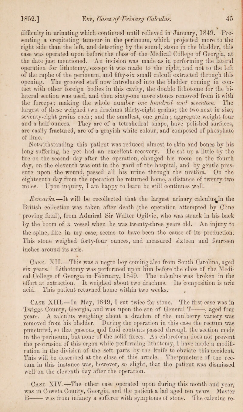 difficulty in urinating which continued until relieved in January, 1849. Pre¬ senting a crepitating tumour in the perineum, which projected more to the right side than the left, and detecting by the sound, stone in the bladder, this case was operated upon before the class of the Medical College of Georgia, at the date just mentioned. An incision was made as in performing the lateral operation for lithotomy, except it was made to the right, and not to the left of the raphe of the perineum, and fifty-six small calculi extracted through this opening. The grooved staff now introduced into the bladder coming in con¬ tact with other foreign bodies in this cavity, the double lithotome for the bi¬ lateral section was used, and then sixty-one more stones removed from it with the forceps; making the whole number one hundred and seventeen. The largest of these weighed two drachms thirty-eight grains; the two next in size, seventy-eight grains each; and the smallest, one grain ; aggregate weight four and a half ounces. They are of a tetrahedral shape, have polished surfaces, are easily fractured, are of a grayish white colour, and composed of phosphate of lime. Notwithstanding this patient was reduced almost to skin and bones by his long suffering, he yet had an excellent recovery. He sat up a little by the fire on the second day after the operation, changed his room on the fourth day, on the eleventh was out in the yard of the hospital, and by gentle pres¬ sure upon the wound, passed all his urine through the urethra. On the eighteenth day from the operation he returned home, a distance of twenty-two miles. Upon inquiry, I am happy to learn he still continues well. Remarks.—It will be recollected that the largest urinary calculus^in the British collection was taken after death (the operation attempted by Cline proving fatal), from Admiral Sir Walter Ogilvie, who was struck in his back by the boom of a vessel when he was twenty-three years old. An injury to the spine, like in my case, seems to have been the cause of its production. This stone weighed forty-four ounces, and measured sixteen and fourteen inches around its axis. % Case. XII.—This was a negro bo}? coming also from South Carolina, aged six years. Lithotomy was performed upon him before the class of the Medi¬ cal College of Georgia in February, 1849. The calculus was broken in the effort at extraction. It weighed about two drachms. Its composition is uric acid. This patient returned home within two weeks. , Case XIII.—In May, 1849, I cut twice for stone. The first case was in Twiggs County, Georgia, and was upon the son of General T-, aged four years. A calculus weighing about a drachm of the mulberry variety was removed from his bladder. During the operation in this case the rectum was punctured, so that gaseous qnd fluid contents passed through the section made in the perineum, but none of the solid faeces. As chloroform does not prevent the protrusion of this organ while performing lithotomy, I have made a modifi¬ cation in the division of the soft parts by the knife to obviate this accident. This will be described at the close of this article. The'puncture of the rec¬ tum in this instance was, however, so slight, that the patient was dismissed well on the eleventh day after the operation. Case XIV.—The other case operated upon during this month and 3^ear, was in Coweta County, Georgia, and the patient a lad aged ten years. Master 1)-was from infancy a sufferer with symptoms of stone. The calculus re-