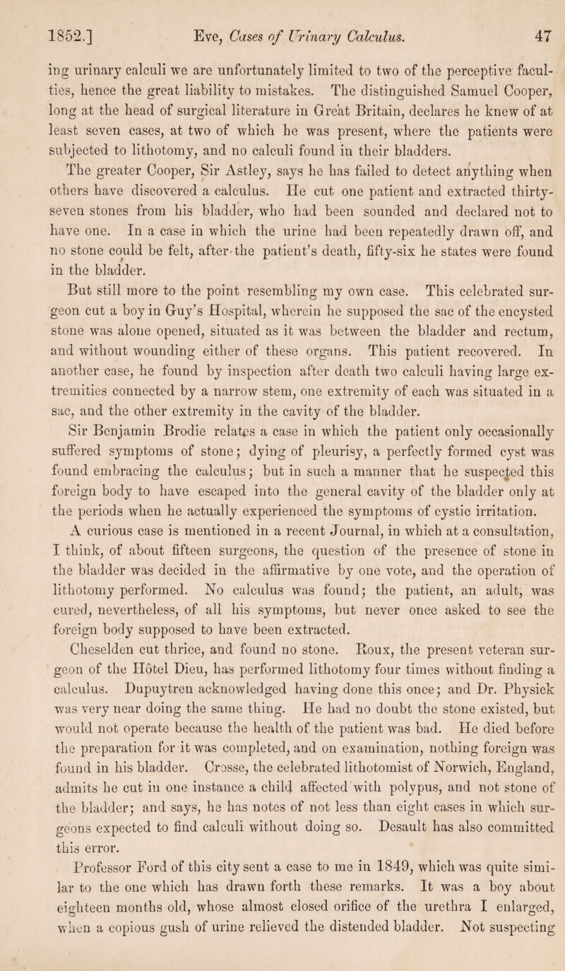 ing urinary calculi we are unfortunately limited to two of the perceptive facul¬ ties, hence the great liability to mistakes. The distinguished Samuel Cooper, long at the head of surgical literature in Great Britain, declares he knew of at least seven cases, at two of which he was present, where the patients were subjected to lithotomy, and no calculi found in their bladders. The greater Cooper, Sir Astley, says he has tailed to detect anything when others have discovered a calculus. He cut one patient and extracted thirty- seven stones from his bladder, who had been sounded and declared not to have one. In a case in which the urine had been repeatedly drawn off, and no stone could be felt, after-the patient’s death, fifty-six he states were found in the bladder. But still more to the point resembling my own case. This celebrated sur¬ geon cut a boy in Guy’s Hospital, wherein he supposed the sac of the encysted stone was alone opened, situated as it was between the bladder and rectum, and without wounding either of these organs. This patient recovered. In another case, he found by inspection after death two calculi having large ex¬ tremities connected by a narrow stem, one extremity of each was situated in a sac, and the other extremity in the cavity of the bladder. Sir Benjamin Brodie relates a case in which the patient only occasionally suffered symptoms of stone; dying of pleurisy, a perfectly formed cyst was found embracing the calculus; but in such a manner that he suspected this foreign body to have escaped into the general cavity of the bladder only at the periods when he actually experienced the symptoms of cystic irritation. A curious case is mentioned in a recent Journal, in which at a consultation, I think, of about fifteen surgeons, the question of the presence of stone in the bladder was decided in the affirmative by one vote, and the operation of lithotomy performed. No calculus was found; the patient, an adult, was cured, nevertheless, of all his symptoms, but never once asked to see the foreign body supposed to have been extracted. Cheselden cut thrice, and found no stone. Boux, the present veteran sur¬ geon of the Hotel Dieu, has performed lithotomy four times without finding a calculus. Dupuytren acknowledged having done this once; and Hr. Physick was very near doing the same thing. He had no doubt the stone existed, but would not operate because the health of the patient was bad. He died before the preparation for it was completed, and on examination, nothing foreign was found in his bladder. Crosse, the celebrated lithotomist of Norwich, England, admits he cut in one instance a child affected with polypus, and not stone of the bladder; and says, he has notes of not less than eight cases in which sur¬ geons expected to find calculi without doing so. Hesault has also committed this error. Professor Ford of this city sent a case to me in 1849, which was quite simi¬ lar to the one which has drawn forth these remarks. It was a boy about eighteen months old, whose almost closed orifice of the urethra I enlarged, when a copious gush of urine relieved the distended bladder. Not suspecting