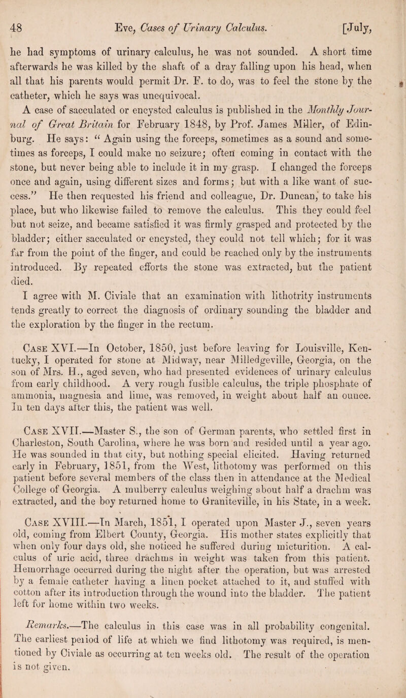 lie had symptoms of urinary calculus, he was not sounded. A short time afterwards he was killed by the shaft of a dray falling upon his head, when all that his parents would permit Dr. F. to do, was to feel the stone by the catheter, which he says was unequivocal. A case of sacculated or encysted calculus is published in the Monthly Jour¬ nal of Great Britain for February 1848, by Prof. James Miller, of Edin¬ burg. He says: “ Again using the forceps, sometimes as a sound and some¬ times as forceps, I could make no seizure; often coming in contact with the stone, but never being able to include it in my grasp. I changed the forceps once and again, using different sizes and forms; but with a like want of suc¬ cess.” He then requested his friend and colleague, Hr. Duncan, to take his place, but who likewise failed to remove the calculus. This they could feel but not seize, and became satisfied it was firmly grasped and protected by the bladder; either sacculated or encysted, they could not tell which; for it was far from the point of the finger, and could be reached only by the instruments introduced. By repeated efforts the stone was extracted, but the patient died. I agree with M. Civiale that an examination with lithotrity instruments tends greatly to correct the diagnosis of ordinary sounding the bladder and A the exploration by the finger in the rectum. Case XYI.—In October, 1850, just before leaving for Louisville, Ken¬ tucky, I operated for stone at Midway, near Milledgeviile, Gfeorgia, on the son of Mrs. H., aged seven, who had presented evidences of urinary calculus from early childhood. A very rough fusible calculus, the triple phosphate of ammonia, magnesia and lime, was removed, in weight about half an ounce. In ten days after this, the patient was well. Case XVII.—Master S., the son of Herman parents, who settled first in Charleston, South Carolina, where he was born and resided until a year ago. He was sounded in that city, but nothing special elicited. Having returned early in February, 1851, from the West, lithotomy was performed on this patient before several members of the class then in attendance at the Medical College of G-eorgia. A mulberry calculus weighing about half a drachm was extracted, and the boy returned home to Graniteville, in his State, in a week. Case XVIII.—In March, 1851, I operated upon Master J., seven years old, coming from Elbert County, Georgia. His mother states explicitly that when only four days old, she noticed he suffered during micturition. A cal¬ culus of uric acid, three drachms in weight was taken from this patient. Hemorrhage occurred during the night after the operation, but was arrested by a female catheter having a linen pocket attached to it, and stuffed with cotton after its introduction through the wound into the bladder. The patient left for home within two weeks. Remarks.—The calculus in this case was in all probability congenital. The earliest peiiod of life at which we find lithotomy was required, is men¬ tioned by Civiale as occurring at ten weeks old. The result of the operation is not friven. Q