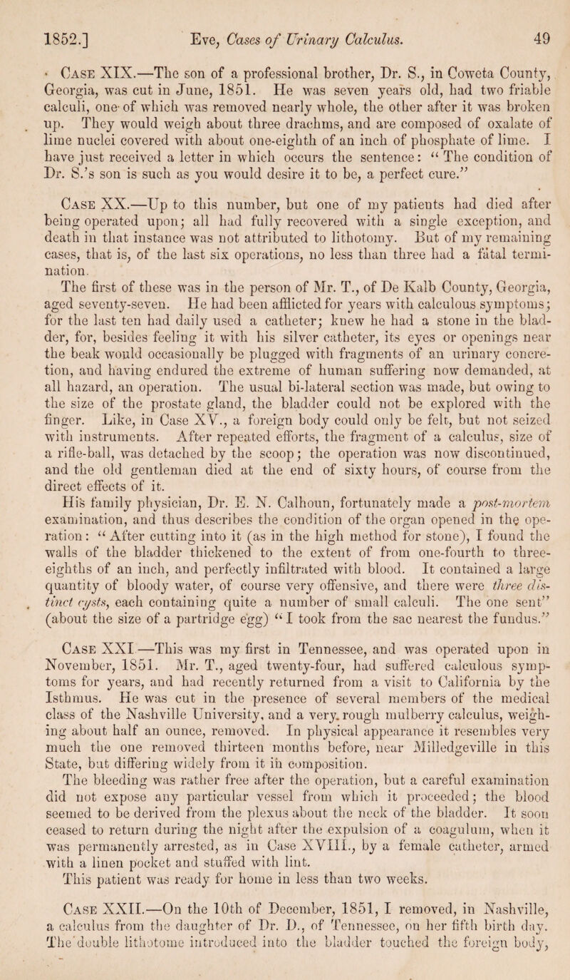 * Case XIX.—The son of a professional brother, Dr. S., in Coweta County, Georgia, was cut in June, 1851. He was seven years old, had two friable calculi, one’ of which was removed nearly whole, the other after it was broken up. They would weigh about three drachms, and are composed of oxalate of lime nuclei covered with about one-eighth of an inch of phosphate of lime. I have just received a letter in which occurs the sentence: “ The condition of Dr. S.'s son is such as you would desire it to be, a perfect cure. Case XX.—Up to this number, but one of my patieuts had died after being operated upon; all had fully recovered with a single exception, and death in that instance was not attributed to lithotomy. But of my remaining cases, that is, of the last six operations, no less than three had a fatal termi¬ nation. The first of these was in the person of Mr. T., of De Kalb County, Georgia, aged seventy-seven. He had been afflicted for years with calculous symptoms; for the last ten had daily used a catheter; knew he had a stone in the blad¬ der, for, besides feeling it with his silver catheter, its eyes or openings near the beak would occasionally be plugged with fragments of an urinary concre¬ tion, and having; endured the extreme of human suffering; now demanded, at all hazard, an operation. The usual bi-lateral section was made, but owing to the size of the prostate gland, the bladder could not be explored with the finger. Like, in Case XV., a foreign body could only be felt, but not seized with instruments. After repeated efforts, the fragment of a calculus, size of a rifle-ball, was detached by the scoop; the operation was now discontinued, and the old gentleman died at the end of sixty hours, of course from the direct effects of it. His family physician, Dr. E. N. Calhoun, fortunately made a post-mortem examination, and thus describes the condition of the organ opened in the ope¬ ration: “After cutting into it (as in the high method for stone), I found the walls of the bladder thickened to the extent of from one-fourth to three- eighths of an inch, and perfectly infiltrated with blood. It contained a large quantity of bloody water, of course very offensive, and there were three dis¬ tinct cysts, each containing quite a number of small calculi. The one sent (about the size of a partridge egg) “1 took from the sac nearest the fundus. Case XXI—This was my first in Tennessee, and was operated upon in November, 1851. Mr. T., aged twenty-four, had suffered calculous symp¬ toms for years, and had recently returned from a visit to California by the Isthmus. He was cut in the presence of several members of the medical class of the Nashville University, and a very, rough mulberry calculus, weigh¬ ing about half an ounce, removed. In physical appearance it resembles very much the one removed thirteen months before, near Milledgeville in this State, but differing widely from it in composition. The bleeding was rather free after the operation, but a careful examination did not expose any particular vessel from which it proceeded; the blood seemed to be derived from the plexus about the neck of the bladder. It soon ceased to return during the night after the expulsion of a coagulum, when it was permanently arrested, as in Case XYI1I., by a female catheter, armed with a linen pocket and stuffed with lint. This patient was ready for home in less than two weeks. Case XXII.—On the 10th of December, 1851, I removed, in Nashville, a calculus from the daughter of Dr. I)., of Tennessee, on her fifth birth day. The double lithotome introduced into the bladder touched the foreign body,