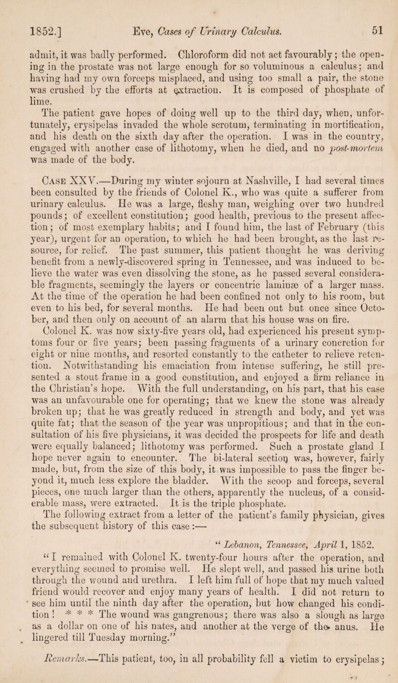 admit, it was badly performed. Chloroform did not act favourably; the open¬ ing in the prostate was not large enough for so voluminous a calculus; and having had my own forceps misplaced, and using too small a pair, the stone was crushed by the efforts at extraction. It is composed of phosphate of lime. The patient gave hopes of doing well up to the third day, when, unfor¬ tunately, erysipelas invaded the whole scrotum, terminating in mortification, and his death on the sixth day after the operation. I was in the country, engaged with another case of lithotomy, when he died, and no post-mortem was made of the body. Case XXV.—During my winter sojourn at Nashville, I had several times been consulted by the friends of Colonel K., who was quite a sufferer from urinary calculus. He was a large, fleshy man, weighing over two hundred pounds; of excellent constitution; good health, previous to the present affec¬ tion; of most exemplary habits; and I found him, the last of February (this year), urgent for an operation, to which he had been brought, as the last re¬ source, for relief. The past summer, this patient thought he was deriving benefit from a newly-discovered spring in Tennessee, and was induced to be¬ lieve the water was even dissolving the stone, as he passed several considera¬ ble fragments, seemingly the layers or concentric laminae of a larger mass. At the time of the operation he had been confined not only to his room, but even to his bed, for several months. ITe had been out but once since Octo¬ ber, and then only on account of an alarm that his house was on fire. Colonel K. was now sixty-five years old, had experienced his present symp¬ toms four or five years; been passing fragments of a urinary concretion for eight or nine months, and resorted constantly to the catheter to relieve reten¬ tion. Notwithstanding his emaciation from intense suffering, he still pre¬ sented a stout frame in a good constitution, and enjoyed a firm reliance in the Christian’s hope. With the full understanding, on his part, that his case was an unfavourable one for operating; that we knew the stone was already broken up; that he was greatly reduced in strength and body, and yet was quite fat; that the season of the year was unpropitious; and that in the con¬ sultation of his five physicians, it was decided the prospects for life and death were equally balanced; lithotomy was performed. Such a prostate gland I hope never again to encounter. The bi-lateral sectiop was, however, fairly made, but, from the size of this body, it was impossible to pass the finger be¬ yond it, much less explore the bladder. With the scoop and forceps, several pieces, one much larger than the others, apparently the nucleus, of a consid¬ erable mass, were extracted. It is the triple phosphate. The following extract from a letter of the patient’s family physician, gives the subsequent history of this case :— “ Lebanon, Tennessee, April 1, 1852. u I remained with Colonel K. twenty-four hours after the operation, and everything seemed to promise well. He slept well, and passed his urine both through the wound and urethra. I left him full of hope that my much valued friend would recover and enjoy many years of health. I did not return to see him until the ninth day after the operation, but how changed his condi¬ tion ! * * * The wound was gangrenous; there was also a slough as large as a dollar on one of his nates, and another at the verge of the* anus. lie lingered till Tuesday morning.” Remarks.—This patient, too, in all probability fell a victim to erysipelas;