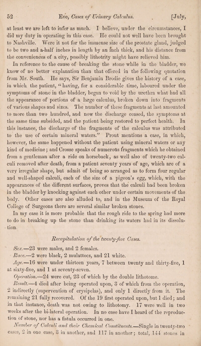 * 52 Eve, Cases of Urinary Calculus. t [July, at least we are left to infer as much. I believe, under the circumstances, I did my duty in operating in this case. He could not well have been brought to Nashville. Were it not for the immense size of the prostate gland, judged to be two and a-half inches in length by an inch thick, and his distance from the conveniences of a city, possibly lithotrity might have relieved him. In reference to the cause of breaking the stone while in the bladder, we know of no better explanation than that offered in the following quotation from Mr. South. He says, Sir Benjamin Brodie gives the history of a case, in which the patient, u having, for a considerable time, laboured under the symptoms of stone in the bladder, began to void by the urethra what had all the appearance of portions of a large calculus, broken down into fragments of various shapes and sizes. The number of these fragments at last amounted to more than two hundred, and now the discharge ceased, the symptoms at the same time subsided, and the patient being restored to perfect health. In this instance, the discharge of the fragments of the calculus was attributed to the use of certain mineral waters.” Prout mentions a case, in which, however, the same happened without the patient using mineral waters or any kind of medicine; and Crosse speaks of numerous fragments which he obtained from a gentleman after a ride on horseback, as well also of twenty-two cal¬ culi removed after death, from a patient seventy years of age, which are of a very irregular shape, but admit of being so arranged as to form four regular and well-shaped calculi, each of the size of a pigeon’s egg, which, with the appearances of the different surfaces, proves that the calculi had been broken in the bladder by knocking against each other under certain movements of the body. Other cases are also alluded to, and in the Museum of the Pioyal College of Surgeons there are several similar broken stones. In my case it is more probable that the rough ride to the spring had more to do in breaking up the stone than drinking its waters had in its dissolu¬ tion. Recapitulation of the twenty-five Cases. Sex.—23 were males, and 2 females. Race.—2 were black, 2 mulattoes, and 21 white. Aye.—16 were under thirteen years, 7 between twenty and thirty-five, 1 at sixty-five, and 1 at seventy-seven. Operation.—24 were cut, 23 of which by the double lithotome. Remit.—4 died after being operated upon, 3 of which from the operation, 2 indirectly (supervention of erysipelas), and only 1 directly from it. The remaining 21 fully recovered. Of the 19 first operated upon, but 1 died; and in that instance, death was not owing to lithotomy. 17 were well in two weeks after the bi-lateral operation. In no case have I heard of the reproduc¬ tion of stone, nor has a fistula occurred in one. Number of Calculi and their Chemical Constituents.—Single in twenty-two
