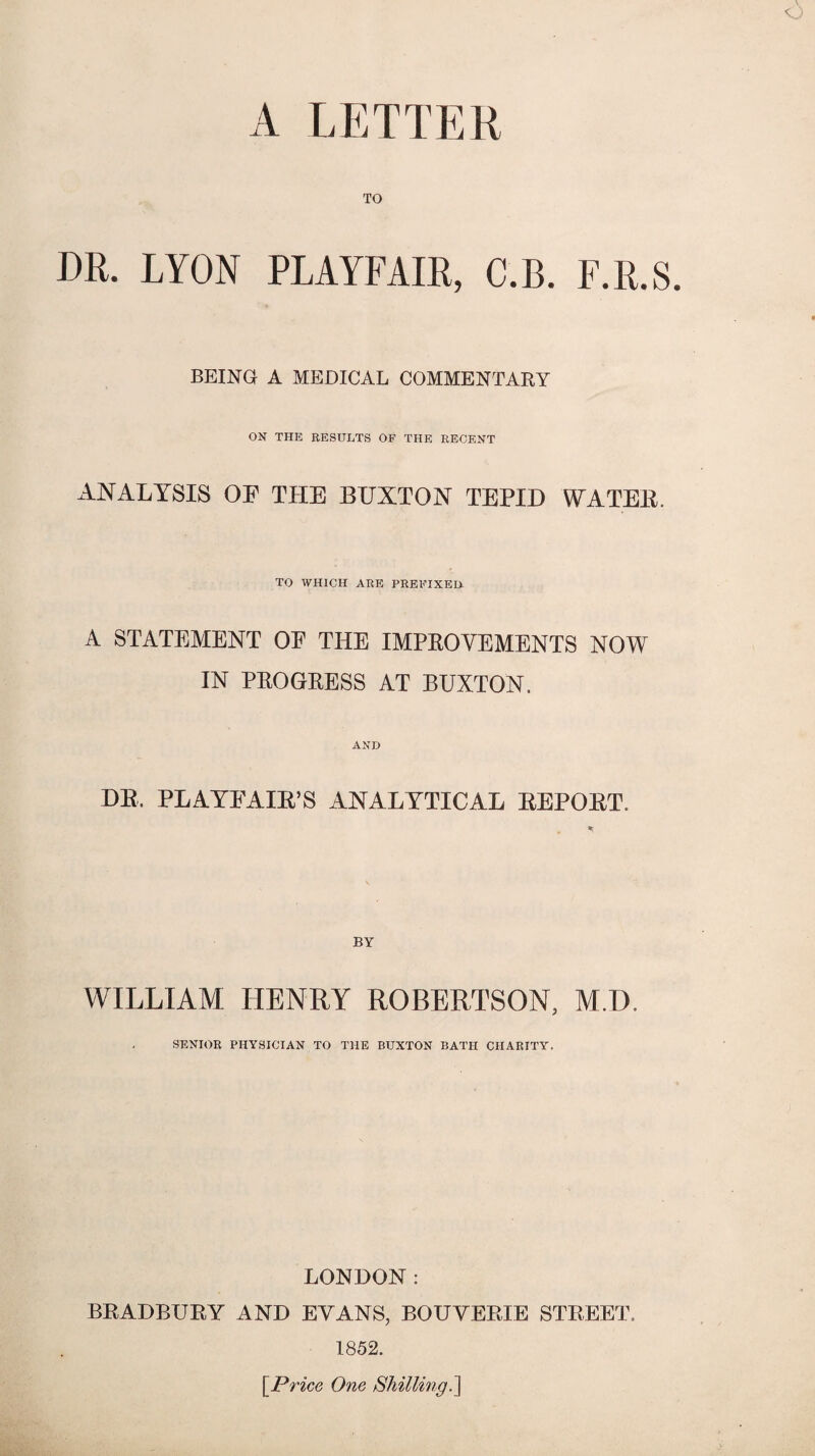 A LETTER TO DR. LYON PLAYFAIR, C.B. F.R.S. BEING A MEDICAL COMMENTARY ON THE RESULTS OF THE RECENT ANALYSIS OF THE BUXTON TEPID WATER. TO WHICH ARE PREFIXED- A STATEMENT OF THE IMPROVEMENTS NOW IN PROGRESS AT BUXTON. AND DB. PLAYFAIR’S ANALYTICAL REPORT. * WILLIAM HENRY ROBERTSON, M.D. SENIOR PHYSICIAN TO THE BUXTON BATH CHARITY. LONDON: BRADBURY AND EVANS, BOUYERIE STREET. 1852. [Price One Shilling.]