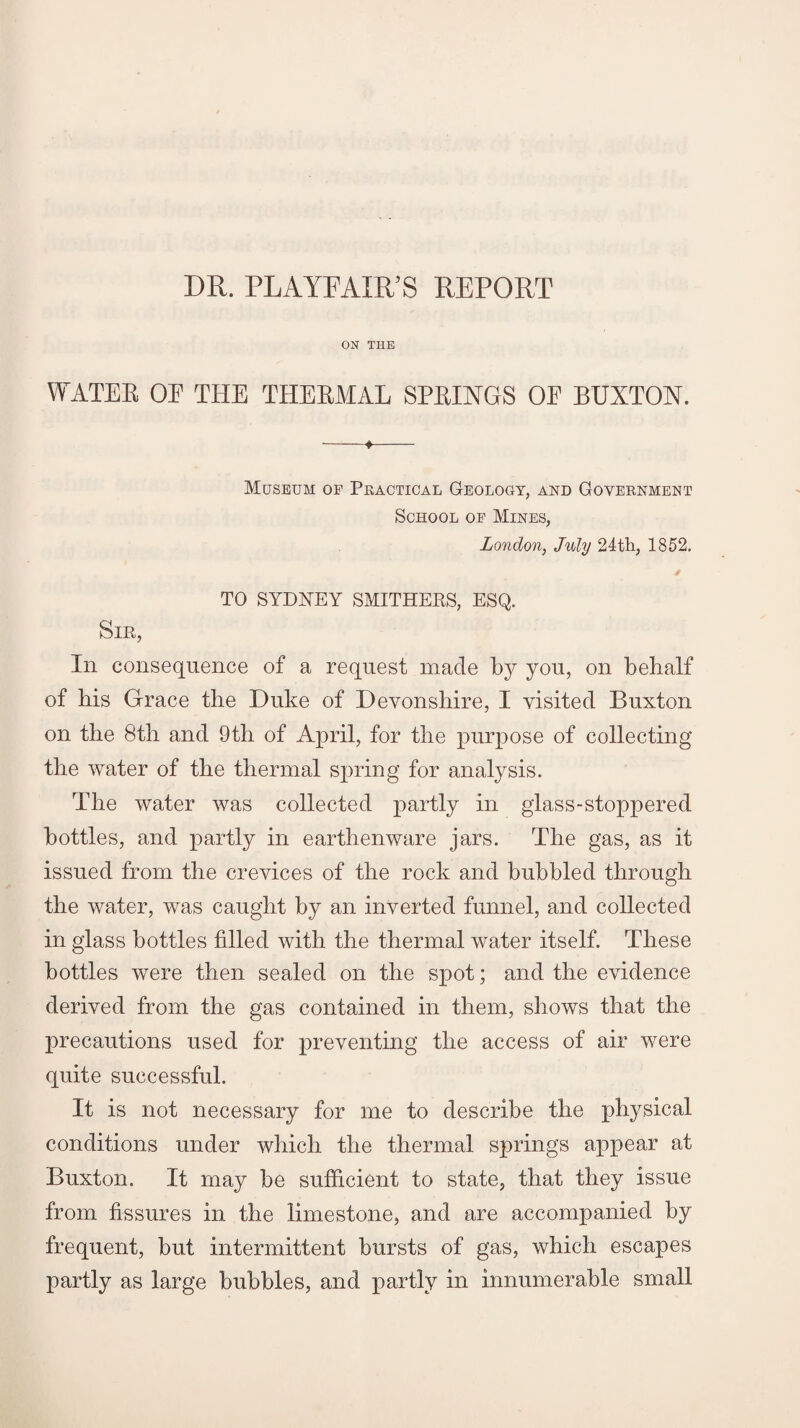 DR. PLAYFAIR’S REPORT ON THE WATER OE THE THERMAL SPRINGS OF BUXTON. -_ 4- Museum of Practical Geology, and Government School of Mines, London, July 24th, 1852. * TO SYDNEY SMITHERS, ESQ. Sir, In consequence of a request made by you, on behalf of his Grace the Duke of Devonshire, I visited Buxton on the 8th and 9th of April, for the purpose of collecting the water of the thermal spring for analysis. The water was collected partly in glass-stoppered bottles, and partly in earthenware jars. The gas, as it issued from the crevices of the rock and bubbled through the water, was caught by an inverted funnel, and collected in glass bottles filled with the thermal water itself. These bottles were then sealed on the spot; and the evidence derived from the gas contained in them, shows that the precautions used for preventing the access of air were quite successful. It is not necessary for me to describe the physical conditions under which the thermal springs appear at Buxton. It may be sufficient to state, that they issue from fissures in the limestone, and are accompanied by frequent, but intermittent bursts of gas, which escapes partly as large bubbles, and partly in innumerable small