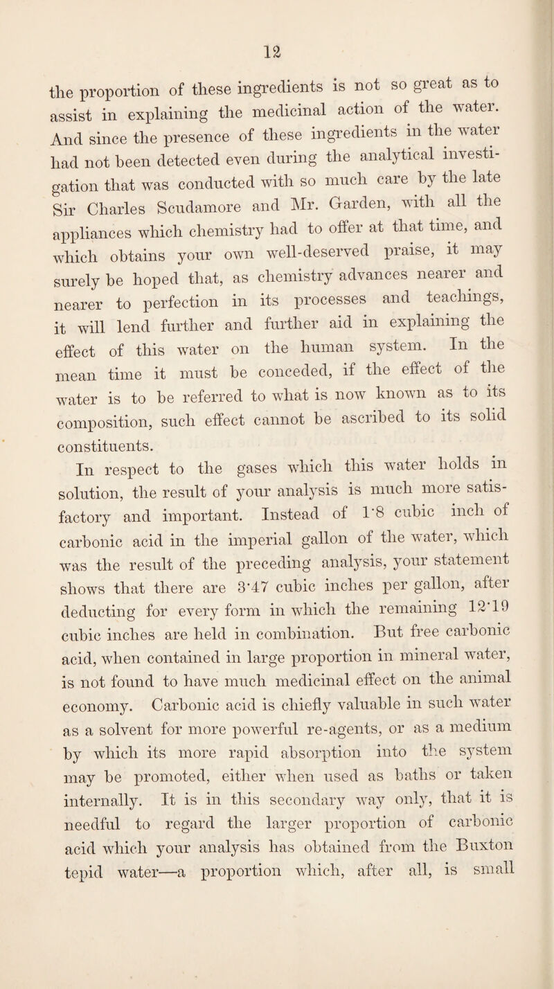 the proportion of these ingredients is not so great as to assist in explaining the medicinal action of the water. And since the presence of these ingredients m the water had not been detected even during the analytical investi¬ gation that was conducted with so much care by the late Sir Charles Scudamore and Mr. Garden, with all the appliances which chemistry had to offer at that time, and which obtains your own well-deserved praise, it may surely be hoped that, as chemistry advances nearer and nearer to perfection in its processes and teachings, it will lend further and further aid in explaining the effect of this water on the human system. In the mean time it must be conceded, if the effect of the water is to be referred to what is now known as to its composition, such effect cannot be ascribed to its solid constituents. In respect to the gases which this water holds in solution, the result of your analysis is much more satis¬ factory and important. Instead of 1*8 cubic inch of carbonic acid in the imperial gallon of the water, which was the result of the preceding analysis, your statement shows that there are 8*47 cubic inches per gallon, after deducting for every form in which the remaining 12 19 cubic inches are held in combination. But free carbonic acid, when contained in large proportion in mineral water, is not found to have much medicinal effect on the animal economy. Carbonic acid is chiefly valuable in such water as a solvent for more powerful re-agents, or as a medium by which its more rapid absorption into the system may be promoted, either when used as baths or taken internally. It is in this secondary way only, that it is needful to regard the larger proportion of carbonic acid which your analysis has obtained from the Buxton tepid water—a proportion which, after all, is small