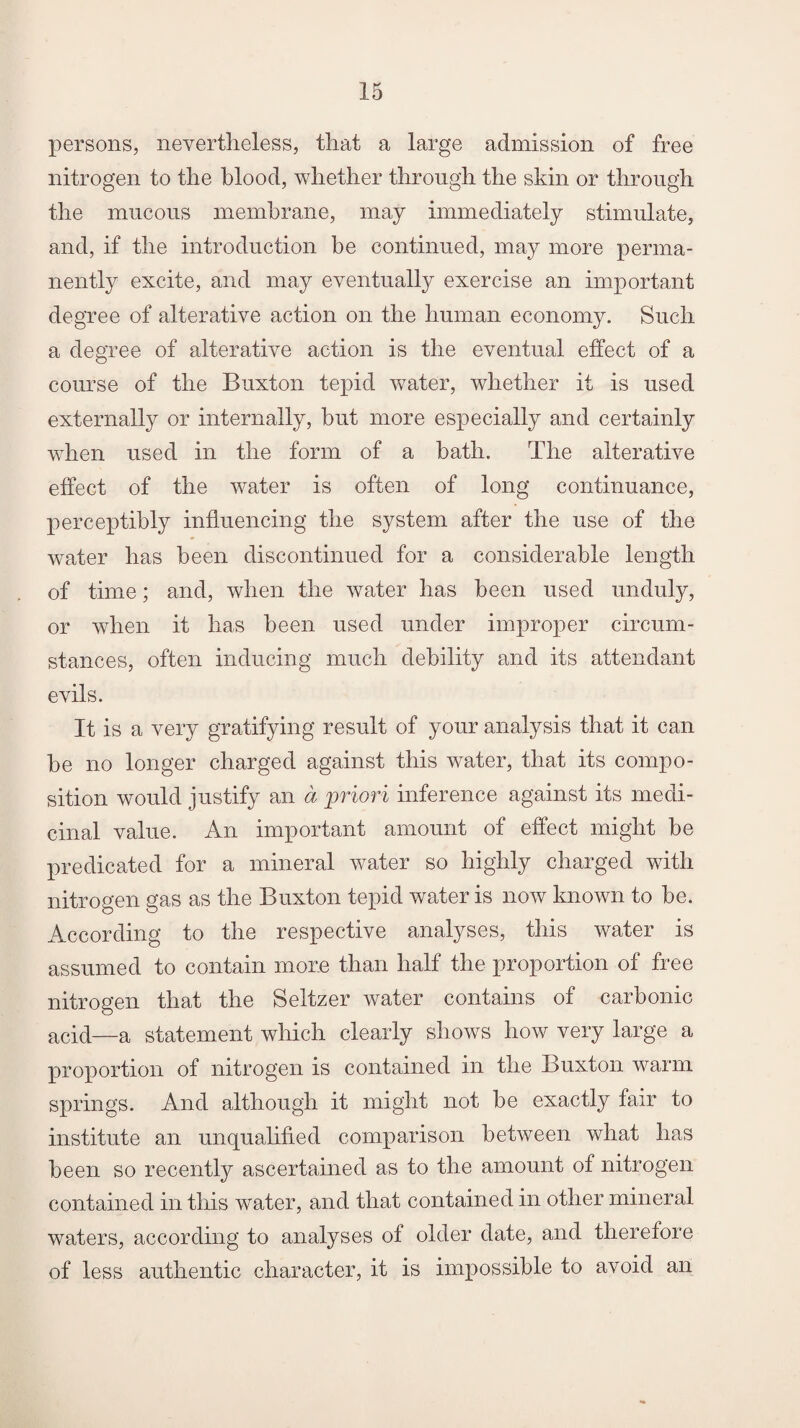 persons, nevertheless, that a large admission of free nitrogen to the blood, whether through the skin or through the mucous membrane, may immediately stimulate, and, if the introduction be continued, may more perma¬ nently excite, and may eventually exercise an important degree of alterative action on the human economy. Such a degree of alterative action is the eventual effect of a course of the Buxton tepid water, whether it is used externally or internally, but more especially and certainly when used in the form of a bath. The alterative effect of the water is often of long continuance, perceptibly influencing the system after the use of the water has been discontinued for a considerable length of time; and, when the water has been used unduly, or when it has been used under improper circum¬ stances, often inducing much debility and its attendant evils. It is a very gratifying result of your analysis that it can be no longer charged against this water, that its compo¬ sition would justify an a priori inference against its medi¬ cinal value. An important amount of effect might be predicated for a mineral water so highly charged with nitrogen gas as the Buxton tepid water is now known to be. According to the respective analyses, this water is assumed to contain more than half the proportion of free nitrogen that the Seltzer water contains of carbonic acid—a statement which clearly shows how very large a proportion of nitrogen is contained m the Buxton warm springs. And although it might not be exactly fair to institute an unqualified comparison between what has been so recently ascertained as to the amount of nitrogen contained in this water, and that contained in other mineral waters, according to analyses of older date, and therefore of less authentic character, it is impossible to avoid an