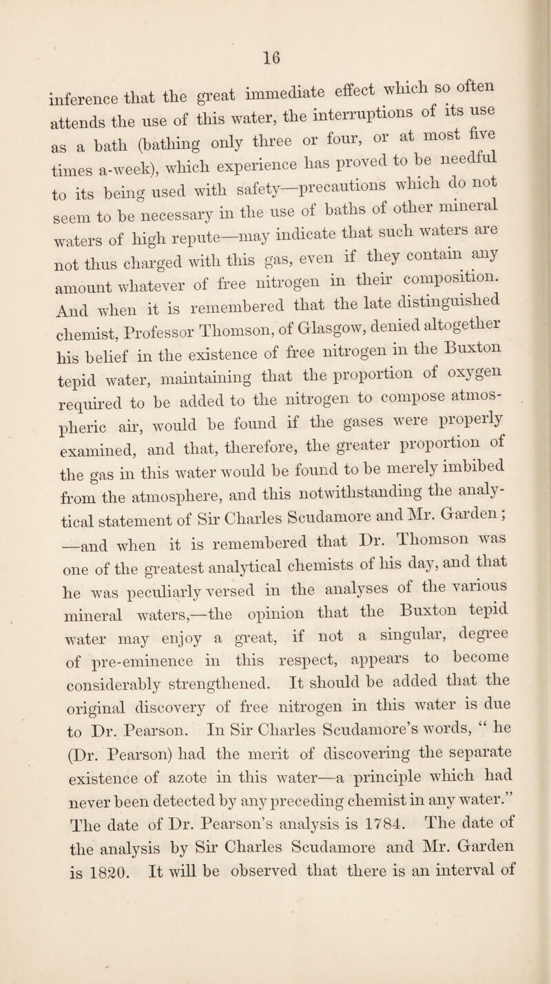 inference that the great immediate effect which so o ten attends the use of this water, the interruptions of its use as a hath (bathing only three or four, or at most ve times a-week), which experience has proved to he nee u to its being used with safety—precautions which do not seem to he necessary in the use of baths of other minera waters of high repute—may indicate that such waters are not thus charged with this gas, even if they contain any amount whatever of free nitrogen in their composition. And when it is remembered that the late distinguished chemist, Professor Thomson, of Glasgow, denied altogether his belief in the existence of free nitrogen in the Buxton tepid water, maintaining that the proportion of oxygen required to he added to the nitrogen to compose atmos¬ pheric air, would he found if the gases were properly examined, and that, therefore, the greater proportion of the gas in this water would he found to he merely imbibed from the atmosphere, and this notwithstanding the analy¬ tical statement of Sir Charles Scudamore and Mr. Garden ; —and when it is remembered that Dr. Thomson was one of the greatest analytical chemists of his day, and that he was peculiarly versed in the analyses of the various mineral waters,—the opinion that the Buxton tepid water may enjoy a great, if not a singular, degree of pre-eminence in this respect, appears to become considerably strengthened. It should he added that the original discovery of free nitrogen in this water is due to Dr. Pearson. In Sir Charles Scudamore’s words, “ he (Dr. Pearson) had the merit of discovering the separate existence of azote in this water—a principle which had never been detected by any preceding chemist in any water.” The date of Dr. Pearson’s analysis is 1784. The date of the analysis by Sir Charles Scudamore and Mr. Garden is 1820. It will be observed that there is an interval of