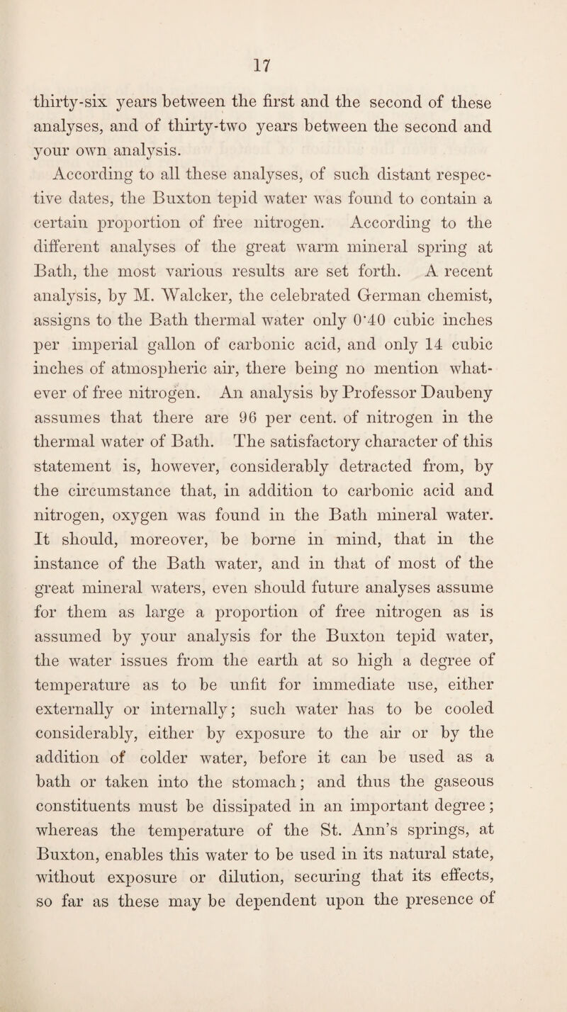 thirty-six years between the first and the second of these analyses, and of thirty-two years between the second and your own analysis. According to all these analyses, of such distant respec¬ tive dates, the Buxton tepid water was found to contain a certain proportion of free nitrogen. According to the different analyses of the great warm mineral spring at Bath, the most various results are set forth. A recent analysis, by M. Walcker, the celebrated German chemist, assigns to the Bath thermal water only 0'40 cubic inches per imperial gallon of carbonic acid, and only 14 cubic inches of atmospheric air, there being no mention what¬ ever of free nitrogen. An analysis by Professor Daubeny assumes that there are 96 per cent, of nitrogen in the thermal water of Bath. The satisfactory character of this statement is, however, considerably detracted from, by the circumstance that, in addition to carbonic acid and nitrogen, oxygen was found in the Bath mineral water. It should, moreover, be borne in mind, that in the instance of the Bath water, and in that of most of the great mineral waters, even should future analyses assume for them as large a proportion of free nitrogen as is assumed by your analysis for the Buxton tepid water, the water issues from the earth at so high a degree of temperature as to be unfit for immediate use, either externally or internally; such water has to be cooled considerably, either by exposure to the air or by the addition of colder water, before it can be used as a bath or taken into the stomach; and thus the gaseous constituents must be dissipated in an important degree; whereas the temperature of the St. Ann’s springs, at Buxton, enables this water to be used in its natural state, without exposure or dilution, securing that its effects, so far as these may be dependent upon the presence of