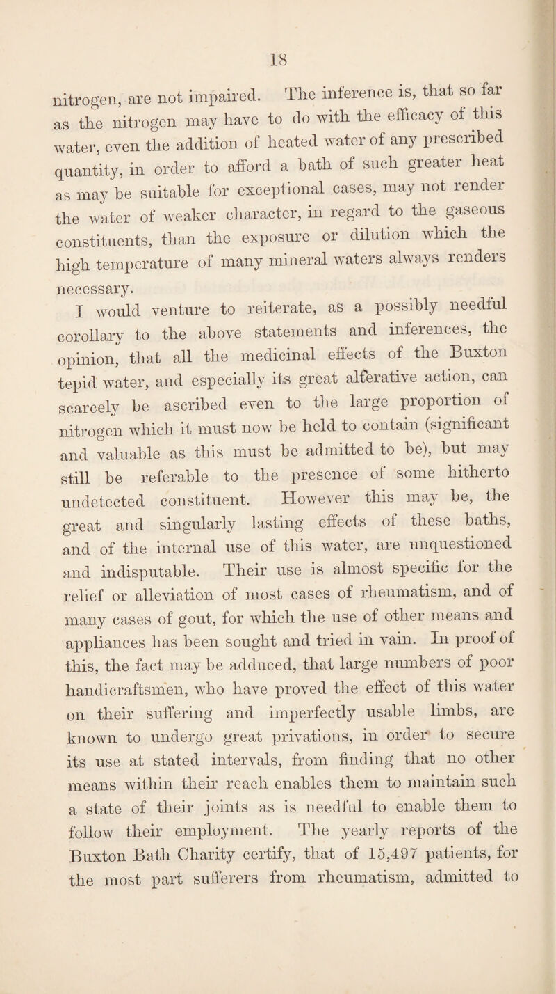 nitrogen, are not impaired. The inference is, that so tar as the nitrogen may have to do with the efficacy of this water, even the addition of heated water of any prescribed quantity, in order to afford a bath of such greater heat as may be suitable for exceptional cases, may not render the water of weaker character, in regard to the gaseous constituents, than the exposure or dilution which the high temperature of many mineral waters always rendeis necessary. I would venture to reiterate, as a possibly needful corollary to the above statements and inferences, the opinion, that all the medicinal effects of the Buxton tepid water, and especially its great alterative action, can scarcety be ascribed even to the large proportion of nitrogen which it must now be held to contain (significant and valuable as this must be admitted to be), but may still be referable to the presence of some hitherto undetected constituent. However this may be, the great and singularly lasting effects of these baths, and of the internal use of this water, are unquestioned and indisputable. Their use is almost specific for the relief or alleviation of most cases of rheumatism, and of many cases of gout, for which the use of other means and appliances has been sought and tried in vain. In proof of this, the fact may be adduced, that large numbers of poor handicraftsmen, who have proved the effect of this water on their suffering and imperfectly usable limbs, are known to undergo great privations, in order to secure its use at stated intervals, from finding that no other means within their reach enables them to maintain such a state of their joints as is needful to enable them to follow their employment. The yearly reports of the Buxton Bath Charity certify, that of 15,497 patients, for the most part sufferers from rheumatism, admitted to