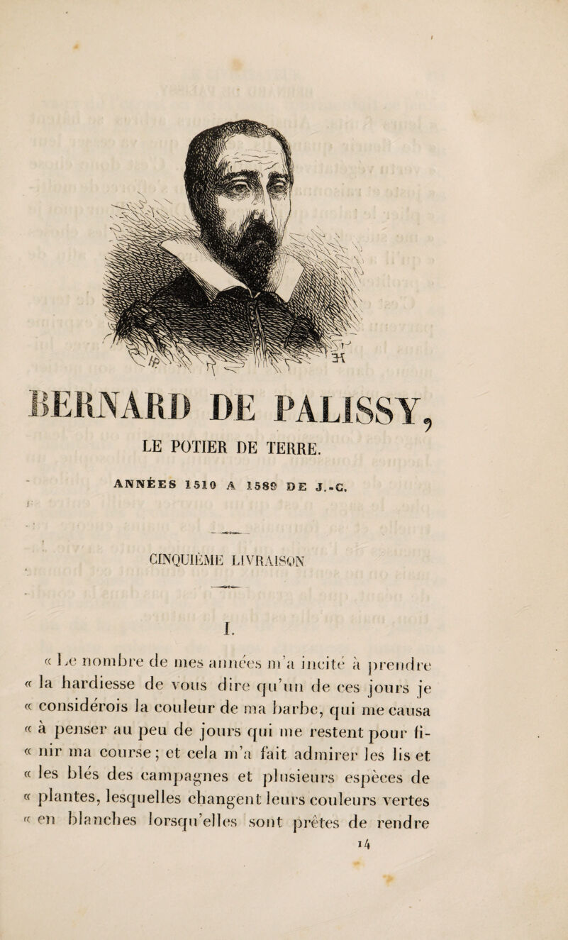 I LE POTIER DE TERRE. ANNÉES 1510 A 1589 DE J,»C, i- --«srûvKr»—- CINQUIÈME LIVRAISON I. « Le nombre de mes aimées m a incité à prendre « la hardiesse de vous dire qu’un de ces jours je « considérois la couleur de ma barbe, qui me causa « à penser au peu de jours qui me restent pour fi- « nir ma course; et cela m’a fait admirer les lis et « les blés des campagnes et plusieurs espèces de « plantes, lesquelles changent leurs couleurs vertes f( en blanches lorsqu’elles sont prêtes de rendre 14