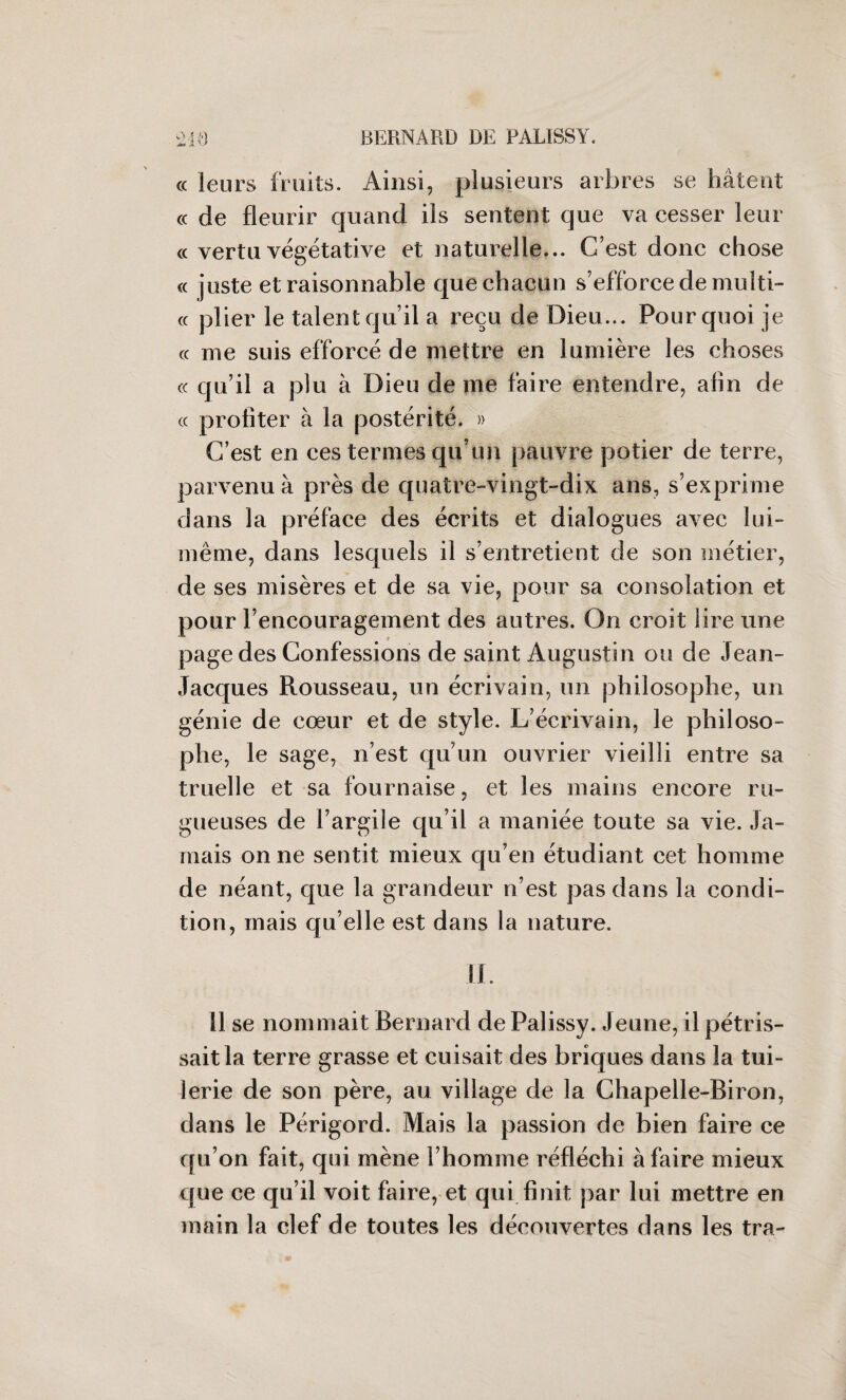 « leurs fruits. Ainsi, plusieurs arbres se hâtent « de fleurir quand ils sentent que va cesser leur « vertu végétative et naturelle... C’est donc chose « juste et raisonnable que chacun s’efforce de multi- cc plier le talent qu’il a reçu de Dieu... Pourquoi je cc me suis efforcé de mettre en lumière les choses « qu’il a plu à Dieu de me faire entendre, afin de « profiter à la postérité. » C’est en ces termes qu’un pauvre potier de terre, parvenu à près de quatre-vingt-dix ans, s’exprime dans la préface des écrits et dialogues avec lui- même, dans lesquels il s’entretient de son métier, de ses misères et de sa vie, pour sa consolation et pour l’encouragement des autres. On croit lire une page des Confessions de saint Augustin ou de Jean- Jacques Rousseau, un écrivain, un philosophe, un génie de cœur et de style. L’écrivain, le philoso¬ phe, le sage, n’est qu’un ouvrier vieilli entre sa truelle et sa fournaise, et les mains encore ru¬ gueuses de l’argile qu’il a maniée toute sa vie. Ja¬ mais on ne sentit mieux qu’en étudiant cet homme de néant, que la grandeur n’est pas dans la condi¬ tion, mais qu elle est dans la nature. il. 11 se nommait Bernard de Palissy. Jeune, il pétris¬ sait la terre grasse et cuisait des briques dans la tui¬ lerie de son père, au village de la Chapelle-Biron, dans le Périgord. Mais la passion de bien faire ce qu’on fait, qui mène l’homme réfléchi à faire mieux que ce qu’il voit faire, et qui finit par lui mettre en main la clef de toutes les découvertes dans les tra-