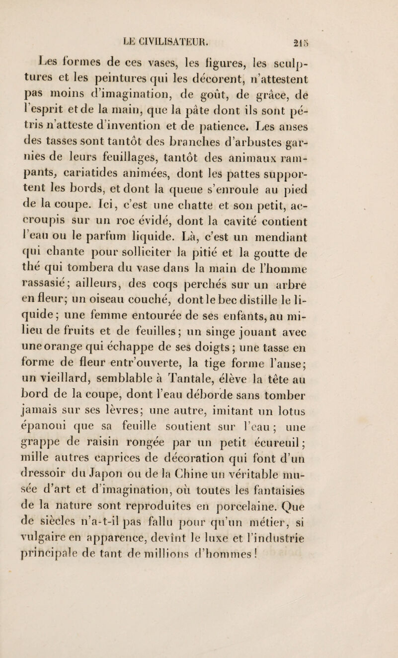 Les formes de ces vases, les figures, les sculp¬ tures et les peintures qui les décorent, n’attestent pas moins d’imagination, de goût, de grâce, de 1 esprit et de la main, que la pâte dont ils sont pé¬ tris n’atteste d’invention et de patience. Les anses des tasses sont tantôt des branches d’arbustes gar¬ nies de leurs feuillages, tantôt des animaux ram¬ pants, cariatides animées, dont les pattes suppor¬ tent les bords, et dont la queue s’enroule au pied de la coupe. Ici, c’est une chatte et son petit, ac¬ croupis sur un roc évidé, dont la cavité contient l’eau ou le parfum liquide. Là, c’est un mendiant qui chante pour solliciter la pitié et la goutte de thé qui tombera du vase dans la main de l’homme rassasié; ailleurs, des coqs perchés sur un arbre en fleur; un oiseau couché, dont le bec distille le li¬ quide ; une femme entourée de ses enfants, au mi¬ lieu de fruits et de feuilles; un singe jouant avec une orange qui échappe de ses doigts ; une tasse en forme de fleur entrouverte, la tige forme l’anse; un vieillard, semblable à Tantale, élève la tête au bord de la coupe, dont l’eau déborde sans tomber jamais sur ses lèvres; une autre, imitant un lotus épanoui que sa feuille soutient sur l’eau ; une grappe de raisin rongée par un petit écureuil; mille autres caprices de décoration qui font d’un dressoir du Japon ou de la Chine un véritable mu¬ sée d’art et d’imagination, où toutes les fantaisies de la nature sont reproduites en porcelaine. Que de siècles n’a-t-il pas fallu pour qu’un métier, si vulgaire en apparence, devînt le luxe et l’industrie principale de tant de millions d’hommes!