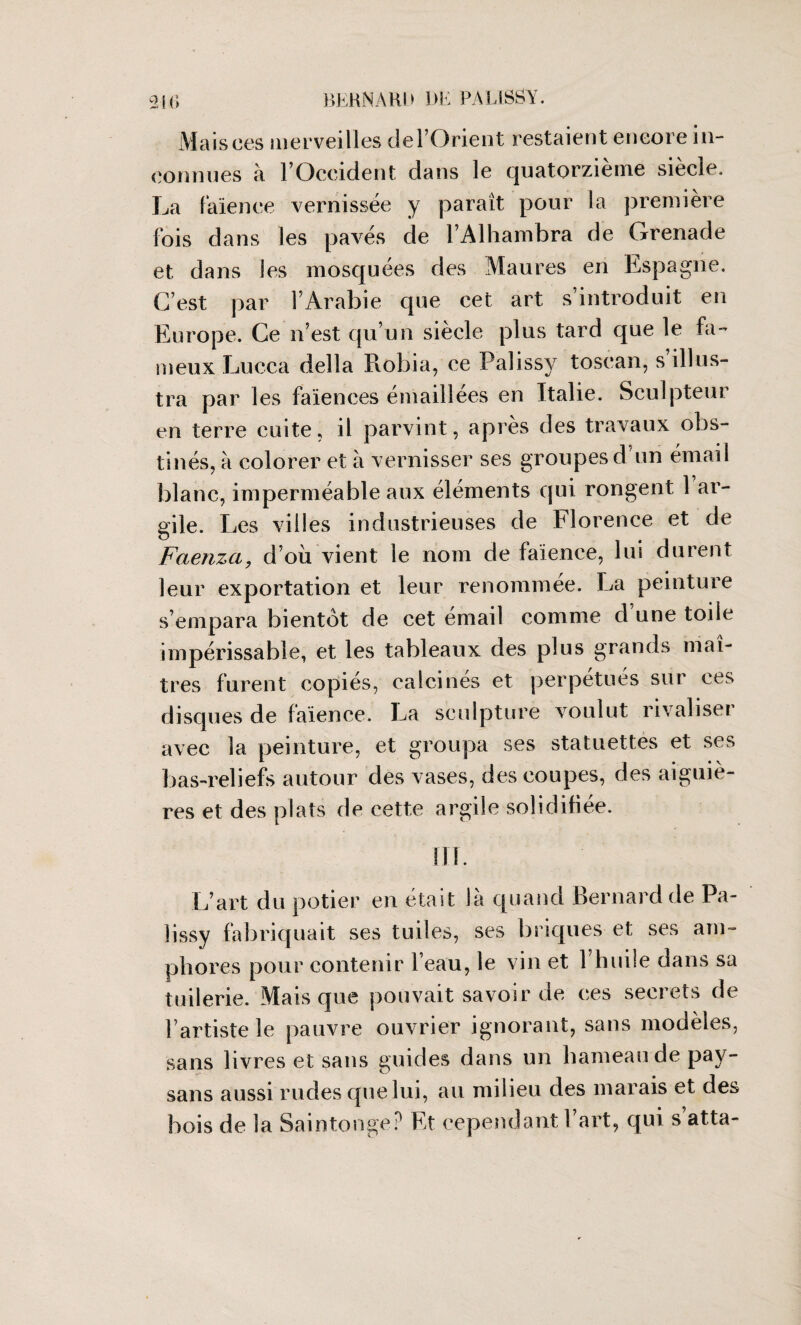 Mais ces merveilles del’Orient restaient encore in¬ connues à l’Occident dans le quatorzième siècle. La faïence vernissée y paraît pour la première fois dans les pavés de l’Alhambra de Grenade et dans les mosquées des Maures en Espagne. C’est par l’Arabie que cet art s introduit en Europe. Ce n’est qu’un siècle plus tard que le fa¬ meux Lucca délia Robia, ce Palissy toscan, s illus¬ tra par les faïences émaillées en Italie. Sculpteur en terre cuite, il parvint, après des travaux obs¬ tinés, à colorer et à vernisser ses groupes d’un émail blanc, imperméable aux éléments qui rongent 1 ar¬ gile. Les villes industrieuses de Florence et de Faenzci, d’où vient le nom de faïence, lui durent leur exportation et leur renommée. La peinture s’empara bientôt de cet émail comme d’une toile impérissable, et les tableaux des plus grands maî¬ tres furent copiés, calcines et perpétués sur ces disques de faïence. La sculpture voulut rivaliseï avec la peinture, et groupa ses statuettes et ses bas-reliefs autour des vases, des coupes, des aiguiè¬ res et des plats de cette argile solidifiée. 111. L’art du potier en était là quand Bernard de Pa¬ lissy fabriquait ses tuiles, ses briques et ses am¬ phores pour contenir l’eau, le vin et l’huile dans sa tuilerie. Mais que pouvait savoir de ces secrets de l’artiste le pauvre ouvrier ignorant, sans modèles, sans livres et sans guides dans un hameau de pay¬ sans aussi rudes que lui, au milieu des marais et des bois de la Saintonge? Et cependant 1 art, qui s atta-