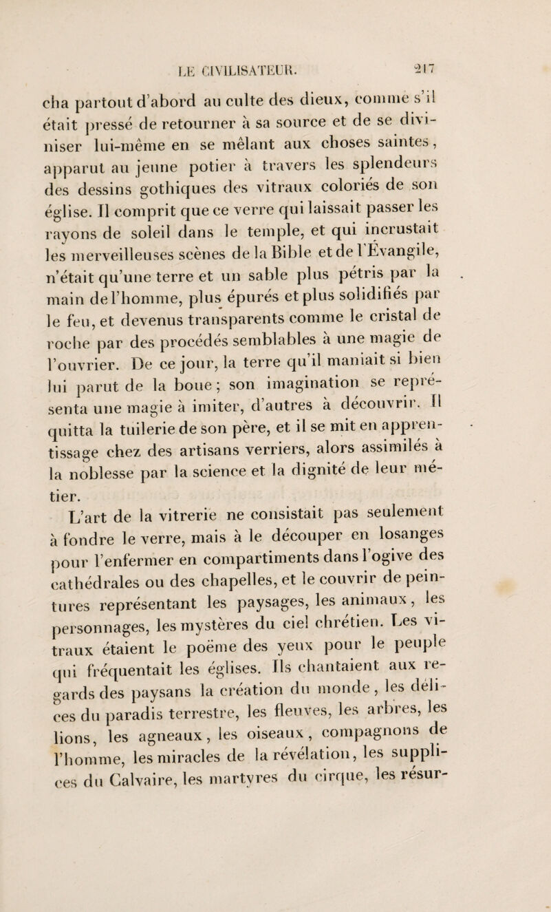 eha partout d’abord au culte des dieux, comme s il était pressé de retourner à sa source et de se divi¬ niser lui-même en se mêlant aux choses saintes, apparut au jeune potier à travers les splendeurs des dessins gothiques des vitraux coloriés de son église. Il comprit que ce verre qui laissait passer les rayons de soled dans le temple, et qui incrustait les merveilleuses scènes de la Bible et de 1 Évangile, n’était qu’une terre et un sable plus pétris par la main de l’homme, plus épurés et plus solidifiés par le feu, et devenus transparents comme le cristal de roche par des procédés semblables à une magie de l’ouvrier. De ce jour, la terre qu’il maniait si bien lui parut de la boue ; son imagination se repré¬ senta une magie à imiter, d autres à découvrit. 11 quitta la tuilerie de son père, et il se mit en appren¬ tissage chez des artisans verriers, alors assimilés à la noblesse par la science et la dignité de leur mé¬ tier. L’art de la vitrerie ne consistait pas seulement à fondre le verre, mais à le découper en losanges pour l’enfermer en compartiments dans l’ogive des cathédrales ou des chapelles, et le couvrir de pein¬ tures représentant les paysages, les animaux, les personnages, les mystères du ciel chrétien. Les vi¬ traux étaient le poème des yeux pour le peuple qui fréquentait les églises, fis chantaient aux re¬ gards des paysans la création du monde, les déli¬ ces du paradis terrestre, les fleuves, les arbres, les lions, les agneaux, les oiseaux, compagnons de l’homme, les miracles de la révélation, les suppli¬ ces du Calvaire, les martyres du cirque, les résur-