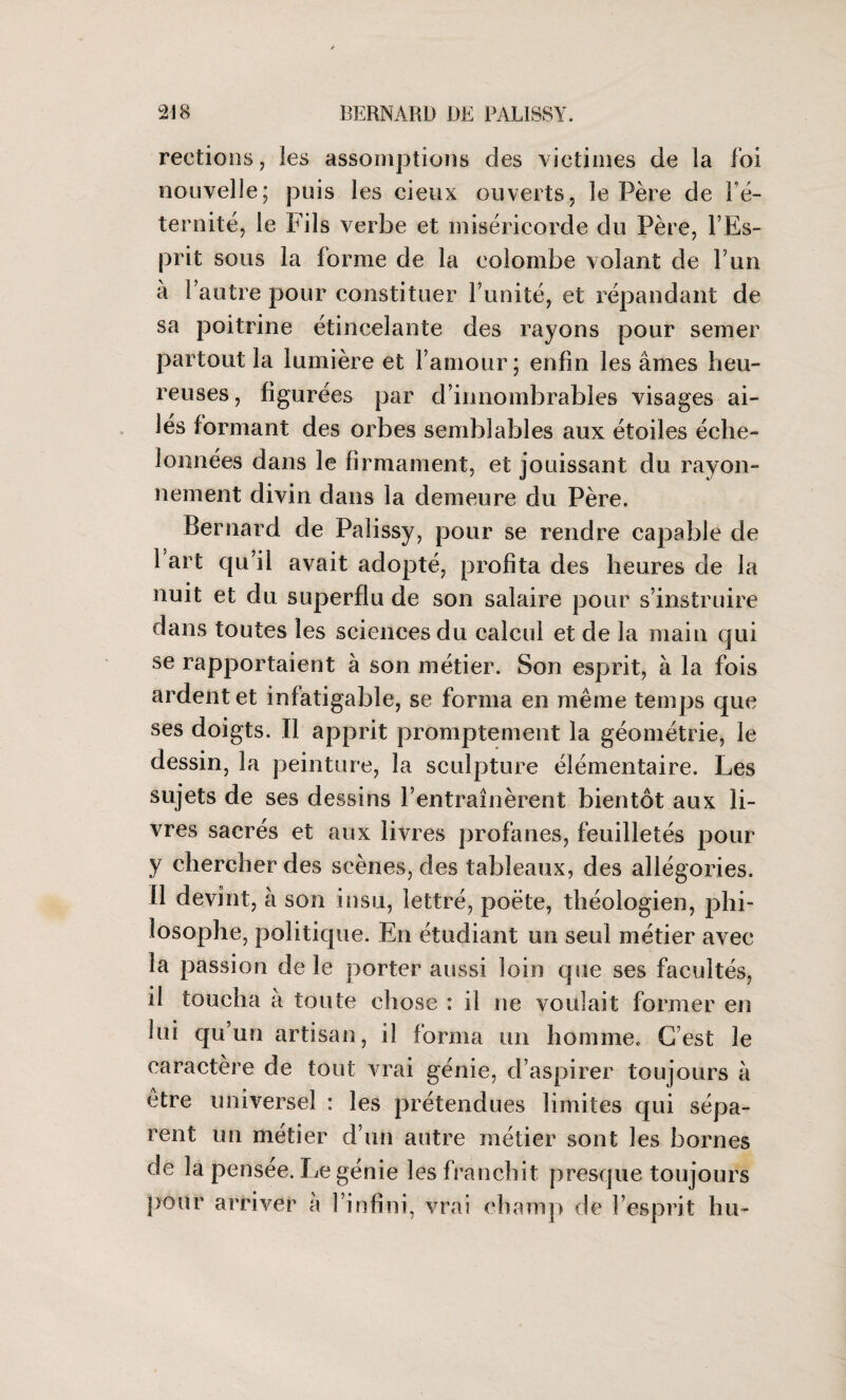 rections, les assomptions des victimes de la foi nouvelle; puis les cieux ouverts, le Père de Fé- ternité, le Fils verbe et miséricorde du Père, l’Es¬ prit sous la forme de la colombe volant de F un à Fautre pour constituer l’unité, et répandant de sa poitrine étincelante des rayons pour semer partout la lumière et l’amour; enfin les âmes heu¬ reuses, figurées par d’innombrables visages ai¬ lés formant des orbes semblables aux étoiles éche¬ lonnées dans le firmament, et jouissant du rayon¬ nement divin dans la demeure du Père. Bernard de Paiissy, pour se rendre capable de Fart qu’il avait adopté, profita des heures de la nuit et du superflu de son salaire pour s’instruire dans toutes les sciences du calcul et de la main qui se rapportaient à son métier. Son esprit, à la fois ardent et infatigable, se forma en même temps que ses doigts. Il apprit promptement la géométrie, le dessin, la peinture, la sculpture élémentaire. Les sujets de ses dessins l’entraînèrent bientôt aux li¬ vres sacrés et aux livres profanes, feuilletés pour y chercher des scènes, des tableaux, des allégories. Il devînt, à son insu, lettré, poète, théologien, phi¬ losophe, politique. En étudiant un seul métier avec la passion de le porter aussi loin que ses facultés, il toucha à toute chose : il ne voulait former en lui qu’un artisan, il forma un homme. C’est le caractère de tout vrai génie, d’aspirer toujours à être universel : les prétendues limites qui sépa¬ rent un métier d’un autre métier sont les bornes de la pensee. Le génie les franchit presque toujours pour arriver a l’infini, vrai champ de l’esprit hu-