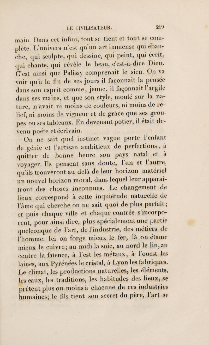 main. Dans cet infini, tout se tient et tout se coin plète. L’univers n’est qu’un art immense qui ébau¬ che, qui sculpte, qui dessine, qui peint, qui écrit, qui chante, qui révèle le beau, c’est-à-dire Dieu. C’est ainsi que Palissy comprenait le sien. On va voir qu’à la fin de ses jours il façonnait la pensee dans son esprit comme, jeune, il façonnait 1 argile dans ses mains, et que son style, moulé sur la na¬ ture, n’avait ni moins de couleurs, ni moins de re¬ lief, ni moins de vigueur et de grâce que ses grou¬ pes ou ses tableaux. Jhn devenant potier, il était de¬ venu poète et écrivain. On ne sait quel instinct vague porte l’enfant de génie et l’artisan ambitieux de perfections, à quitter de bonne heure son pays natal et à voyager. Ils pensent sans doute, 1 un et 1 autre, qu’ils trouveront au delà de leur horizon materiel un nouvel horizon moral, dans lequel leur apparaî¬ tront des choses inconnues. Le changement de lieux correspond à cette inquiétude naturelle de l’âme qui cherche on ne sait quoi de plus parfait; et puis chaque ville et chaque contrée s’incorpo¬ rent, pour ainsi dire, plus spécialement une partie quelconque de l’art, de 1 industrie, des métiers de l’homme. Ici on forge mieux le fer, là on étame mieux le cuivre; au midi la soie, au nord le lin,au centre la faïence, à l’est les métaux, à l’ouest les laines, aux Pyrenees le cristal, a Lyon les fabriques. Le climat, les productions naturelles^ les éléments, les eaux, les traditions, les habitudes des lieux, se prêtent plus ou moins à chacune de ces industries humaines; le fils tient son secret du père, l’art se