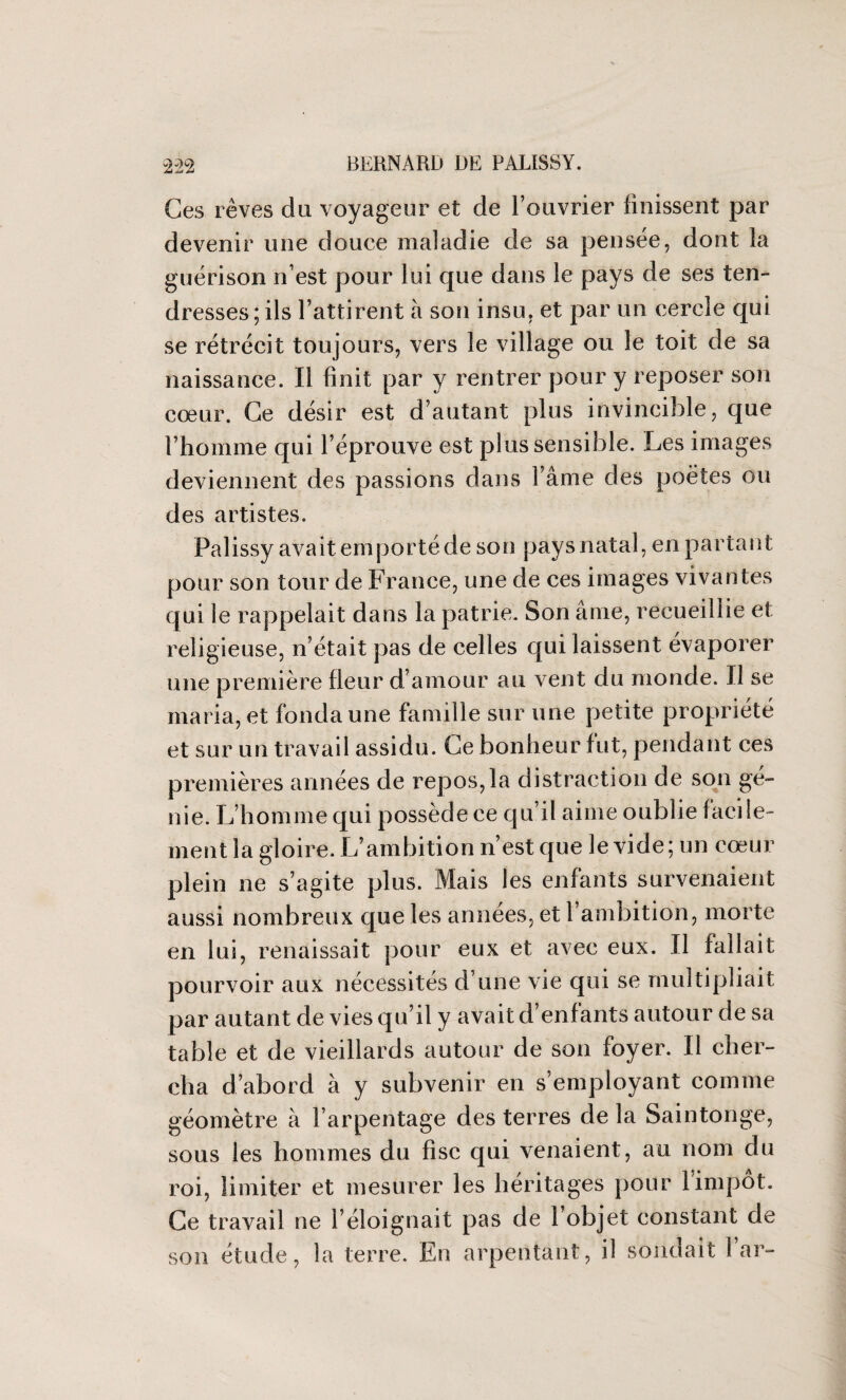 Ces rêves du voyageur et de l’ouvrier finissent par devenir une douce maladie de sa pensée, dont la guérison n’est pour lui que dans le pays de ses ten¬ dresses; ils l’attirent à son insu, et par un cercle qui se rétrécit toujours, vers le village ou le toit de sa naissance. Il finit par y rentrer pour y reposer son cœur. Ce désir est d’autant plus invincible, que l’homme qui l’éprouve est plus sensible. Les images deviennent des passions dans l’âme des poètes ou des artistes. Palissy avait emporté de son pays natal, en partant pour son tour de France, une de ces images vivantes qui le rappelait dans la patrie. Son âme, recueillie et religieuse, n’était pas de celles qui laissent évaporer une première fleur d’amour au vent du monde. Il se maria, et fonda une famille sur une petite propriété et sur un travail assidu. Ce bonheur fut, pendant ces premières années de repos,la distraction de son gé¬ nie. L’homme qui possède ce qu’il aime oublie facile¬ ment la gloire. L’ambition n’est que le vide; un cœur plein ne s’agite plus. Mais les enfants survenaient aussi nombreux que les années, et 1 ambition, morte en lui, renaissait pour eux et avec eux. Il fallait pourvoir aux nécessités d’une vie qui se multipliait par autant de vies qu’il y avait d’enfants autour de sa table et de vieillards autour de son foyer. Il cher¬ cha d’abord à y subvenir en s’employant comme géomètre à l’arpentage des terres de la Saintonge, sous les hommes du fisc qui venaient, au nom du roi, limiter et mesurer les héritages pour 1 impôt. Ce travail ne l’éloignait pas de l’objet constant de son étude, la terre. En arpentant, il sondait 1 ar-