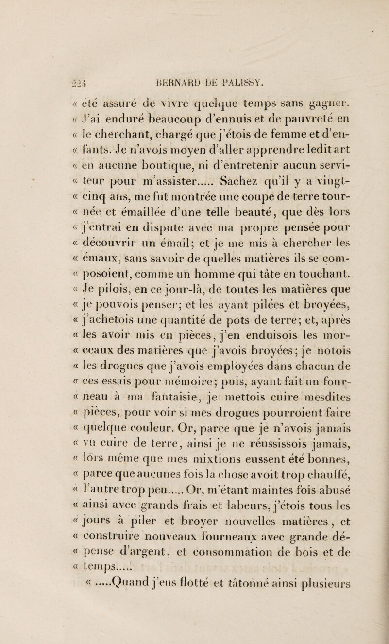 « été assuré de vivre quelque temps sans gagner. « J’ai enduré beaucoup d’ennuis et de pauvreté en « le cherchant, chargé que j’étois de femme et d’en- « fants. Je n’avois moyen d’aller apprendre ledit art cc en aucune boutique, ni d’entretenir aucun servi¬ teur pour m’assister. Sachez qu’il y a vingt- cinq ans, me fut montrée une coupe de terre tour- « née et émaillée d’une telle beauté, que dès lors « j entrai en dispute avec ma propre pensée pour « découvrir un émail; et je me mis à chercher les « émaux, sans savoir de quelles matières ils se com- « posoient, comme un homme qui tâte en touchant. « Je pi lois, en ce jour-là, de toutes les matières que « je pouvois penser; et les ayant pilées et broyées, « j’achetois une quantité de pots de terre; et, après « les avoir mis en pièces, j’en enduisois les mor- « ceaux des matières que j’avois broyées; je notois « les drogues que j’avois employées dans chacun de « ces essais pour mémoire; puis, ayant fait un four- « neau à ma fantaisie, je mettois cuire mesdites « pièces, pour voir si mes drogues pourroient faire « quelque couleur. Or, parce que je n’avois jamais « vu cuire de terre, ainsi je ne réussissois jamais, cc lors même que mes mixtions eussent été bonnes, cc parce que aucunes fois la chose avoit trop chauffé, cc l’autre trop peu..... Or, m’étant maintes fois abusé cc ainsi avec grands frais et labeurs, j’étois tous les cc jours a piler et broyer nouvelles matières , et cc construire nouveaux fourneaux avec grande dé- cc pense d’argent, et consommation de bois et de cc temps..... ((.Quand j’eus flotté et tâtonné ainsi plusieurs