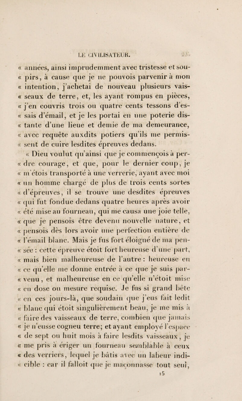 « années, ainsi imprudemment avec tristesse et sou- « pirs, à cause que je ne pouvois parvenir à mon « intention, j’achetai de nouveau plusieurs vais- « seaux de terre, et, les ayant rompus en pièces, « j’en couvris trois ou quatre cents tessons d’es- « sais d’émail, et je les portai en une poterie dis- cc tante d’une lieue et demie de ma demeurance, « avec requête auxdits potiers qu’ils me permis- « sent de cuire lesdites épreuves dedans. (c Dieu voulut qu’ainsi que je commençois à per¬ ce dre courage, et que, pour le dernier coup, je « m'étois transporté à une verrerie, ayant avec moi ce un homme chargé de plus de trois cents sortes «d’épreuves, il se trouve une desdites épreuves « qui fut fondue dedans quatre heures après avoir « été mise au fourneau, qui me causa une joie telle, ce que je pensois être devenu nouvelle nature, et « pensois dès lors avoir une perfection entière de « l’émail blanc. Mais je fus fort éloigné de ma pen¬ ce sée : eette épreuve étoit fort heureuse d’une part, « mais bien malheureuse de l’autre : heureuse en « ce qu’elle me donne entrée à ce que je suis par¬ ce venu, et malheureuse en ce quelle n’étoit mise « eu dose ou mesure requise. Je fus si grand bête « en ces jours-là, que soudain que j’eus fait ledit cc blanc qui étoit singulièrement beau, je me mis à « faire des vaisseaux de terre, combien que jamais « je n’eusse cogneu terre; étayant employé l’espace « de sept ou huit mois à faire lesdits vaisseaux, je cc me pris à ériger un fourneau semblable à ceux cc des verriers, lequel je bâtis avec un labeur indi¬ ce cible : car il falloit que je maçonnasse tout seul, 15